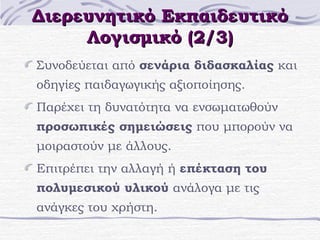Διερευνητικό Εκπαιδευτικό
Λογισμικό (2/3)
Συνοδεύεται από σενάρια διδασκαλίας και
οδηγίες παιδαγωγικής αξιοποίησης.
Παρέχει τη δυνατότητα να ενσωματωθούν
προσωπικές σημειώσεις που μπορούν να
μοιραστούν με άλλους.
Επιτρέπει την αλλαγή ή επέκταση του
πολυμεσικού υλικού ανάλογα με τις
ανάγκες του χρήστη.

 