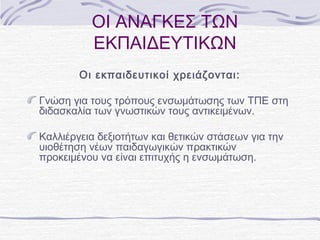 ΟΙ ΑΝΑΓΚΕΣ ΤΩΝ
ΕΚΠΑΙΔΕΥΤΙΚΩΝ
Οι εκπαιδευτικοί χρειάζονται:
Γνώση για τους τρόπους ενσωμάτωσης των ΤΠΕ στη
διδασκαλία των γνωστικών τους αντικειμένων.
Καλλιέργεια δεξιοτήτων και θετικών στάσεων για την
υιοθέτηση νέων παιδαγωγικών πρακτικών
προκειμένου να είναι επιτυχής η ενσωμάτωση.

 