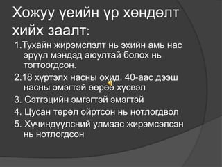 Хожуу үеийн үр хөндөлт
хийх заалт:
1.Тухайн жирэмслэлт нь эхийн амь нас
эрүүл мэндэд аюултай болох нь
тогтоогдсон.
2.18 хүртэлх насны охид, 40-аас дээш
насны эмэгтэй өөрөө хүсвэл
3. Сэтгэцийн эмгэгтэй эмэгтэй
4. Цусан төрөл ойртсон нь нотлогдвол
5. Хүчиндүүлсний улмаас жирэмсэлсэн
нь нотлогдсон

 