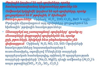 Թթվային կոչվում են այն օքսիդները, որոնց
համապատասխանող հիդրատները թթուներ են:
Ամֆոտեր(երկդիմի) կոչվում են այն օքսիդները, որոնք
ցուցաբերում են և’ թթվային, և’ հիմնային
հատկություններ: Օրինակ` Al2O3, ZnO, Cr2O3, BeO և այլն:
Թթվային միջավայրում այդ օքսիդները ցուցաբերում են
հիմնային` թթվային հատկություններ:
Անտարբեր(աղ չառաջացնող) օքսիդները` դրանք ոչ
մետաղների փոքրաթիվ օքսիդներնն են, որոնք
ջրի, թթուների, հիմքերի հետ ընդհանրապես չեն
փոխազդում: Օրինակ` N2O, NO, CO, SiO: Օքսիդների
հատկությունները նպատակահարմար է
ուսումնասիրել, օգտվելով Մենդելեևի տարրերի
պարբերական համակարգից, օրինակ III պարբերության
տարրերի օքսիդների` (Na2O, MgO), դեպի ամֆոտեր (Al2O3) և
ապա թթայինը(SiO2, P2O5, SO3, Cl2O7)

 
