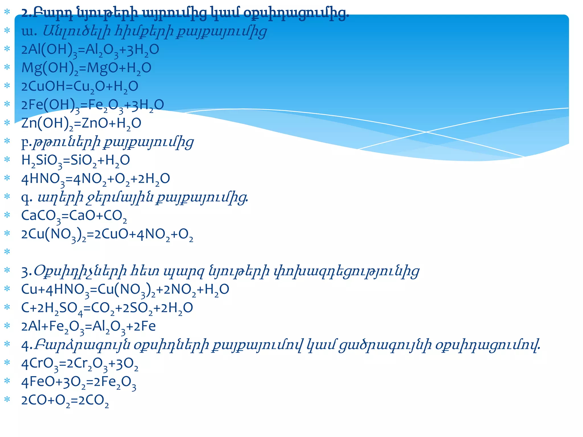 2.Բարդ նյութերի այրումից կամ օքսիդացումից.
ա. Անլուծելի հիմքերի քայքայումից
2Al(OH)3=Al2O3+3H2O
Mg(OH)2=MgO+H2O
2CuOH=Cu2O+H2O
2Fe(OH)3=Fe2O3+3H2O
Zn(OH)2=ZnO+H2O
բ.թթուների քայքայումից
H2SiO3=SiO2+H2O
4HNO3=4NO2+O2+2H2O
գ. աղերի ջերմային քայքայումից.
CaCO3=CaO+CO2
2Cu(NO3)2=2CuO+4NO2+O2
3.Օքսիդիչների հետ պարզ նյութերի փոխազդեցությունից
Cu+4HNO3=Cu(NO3)2+2NO2+H2O
C+2H2SO4=CO2+2SO2+2H2O
2Al+Fe2O3=Al2O3+2Fe
4.Բարձրագույն օքսիդների քայքայումով կամ ցածրագույնի օքսիդացումով.
4CrO3=2Cr2O3+3O2
4FeO+3O2=2Fe2O3
2CO+O2=2CO2

 