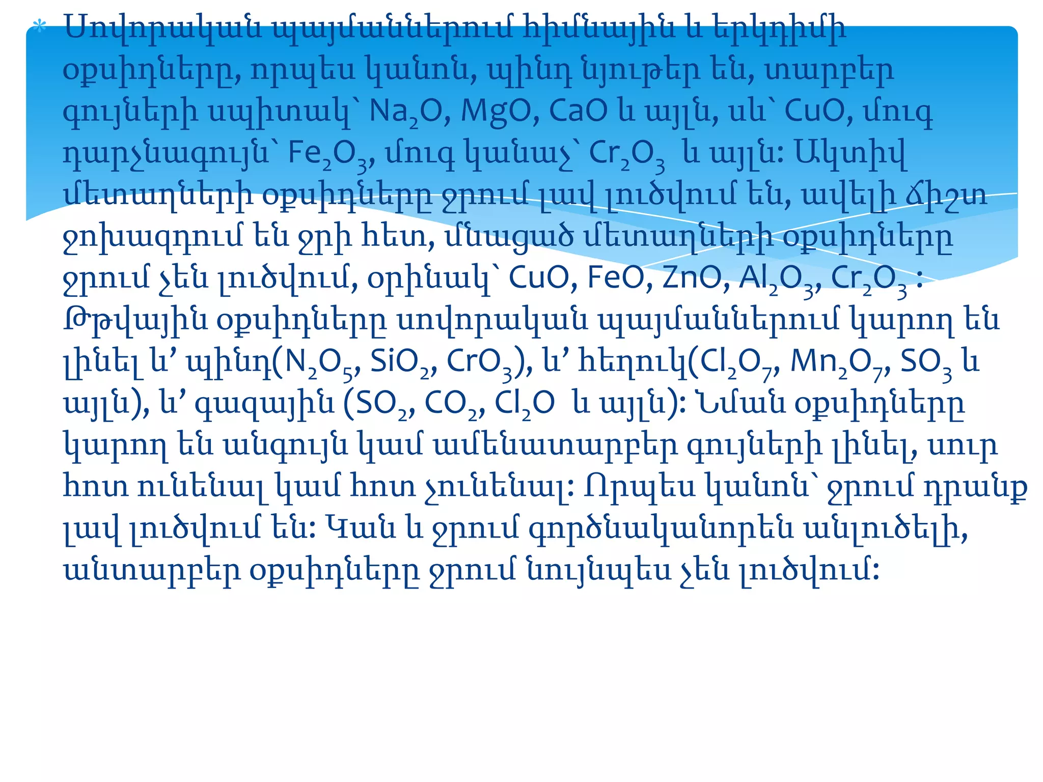 Սովորական պայմաններում հիմնային և երկդիմի
օքսիդները, որպես կանոն, պինդ նյութեր են, տարբեր
գույների սպիտակ` Na2O, MgO, CaO և այլն, սև` CuO, մուգ
դարչնագույն` Fe2O3, մուգ կանաչ` Cr2O3 և այլն: Ակտիվ
մետաղների օքսիդները ջրում լավ լուծվում են, ավելի ճիշտ
ջոխազդում են ջրի հետ, մնացած մետաղների օքսիդները
ջրում չեն լուծվում, օրինակ` CuO, FeO, ZnO, Al2O3, Cr2O3 :
Թթվային օքսիդները սովորական պայմաններում կարող են
լինել և’ պինդ(N2O5, SiO2, CrO3), և’ հեղուկ(Cl2O7, Mn2O7, SO3 և
այլն), և’ գազային (SO2, CO2, Cl2O և այլն): Նման օքսիդները
կարող են անգույն կամ ամենատարբեր գույների լինել, սուր
հոտ ունենալ կամ հոտ չունենալ: Որպես կանոն` ջրում դրանք
լավ լուծվում են: Կան և ջրում գործնականորեն անլուծելի,
անտարբեր օքսիդները ջրում նույնպես չեն լուծվում:

 