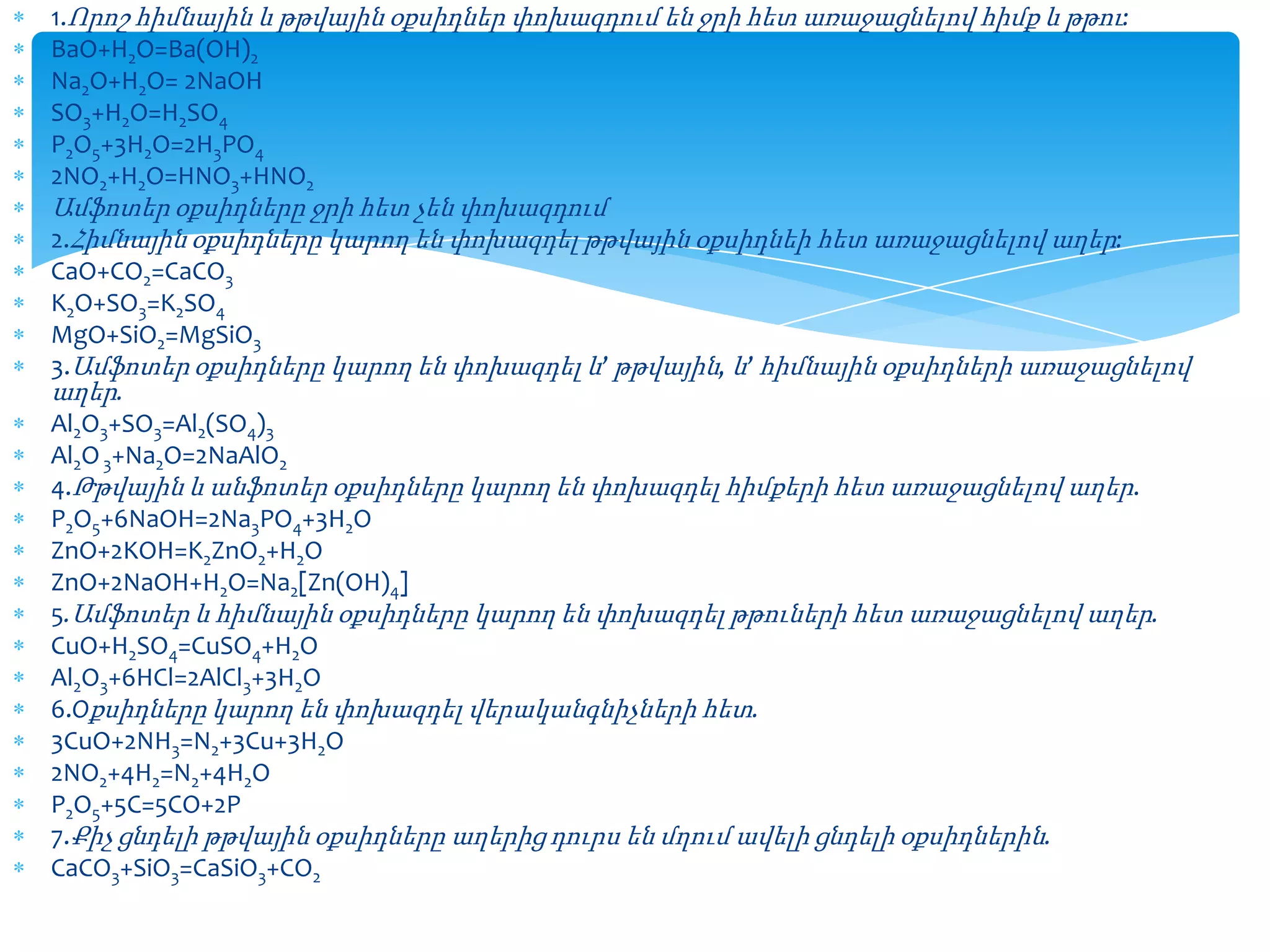 1.Որոշ հիմնային և թթվային օքսիդներ փոխազդում են ջրի հետ առաջացնելով հիմք և թթու:
BaO+H2O=Ba(OH)2
Na2O+H2O= 2NaOH
SO3+H2O=H2SO4
P2O5+3H2O=2H3PO4
2NO2+H2O=HNO3+HNO2

Ամֆոտեր օքսիդները ջրի հետ չեն փոխազդում
2.Հիմնային օքսիդները կարող են փոխազդել թթվային օքսիդնեի հետ առաջացնելով աղեր:
CaO+CO2=CaCO3
K2O+SO3=K2SO4
MgO+SiO2=MgSiO3
3.Ամֆոտեր օքսիդները կարող են փոխազդել և’ թթվային, և’ հիմնային օքսիդների առաջացնելով
աղեր.
Al2O3+SO3=Al2(SO4)3
Al2O 3+Na2O=2NaAlO2
4.Թթվային և անֆոտեր օքսիդները կարող են փոխազդել հիմքերի հետ առաջացնելով աղեր.
P2O5+6NaOH=2Na3PO4+3H2O
ZnO+2KOH=K2ZnO2+H2O
ZnO+2NaOH+H2O=Na2[Zn(OH)4]
5.Ամֆոտեր և հիմնային օքսիդները կարող են փոխազդել թթուների հետ առաջացնելով աղեր.
CuO+H2SO4=CuSO4+H2O
Al2O3+6HCl=2AlCl3+3H2O
6.Oքսիդները կարող են փոխազդել վերականգնիչների հետ.
3CuO+2NH3=N2+3Cu+3H2O
2NO2+4H2=N2+4H2O
P2O5+5C=5CO+2P
7.Քիչ ցնդելի թթվային օքսիդները աղերից դուրս են մղում ավելի ցնդելի օքսիդներին.
CaCO3+SiO3=CaSiO3+CO2

 