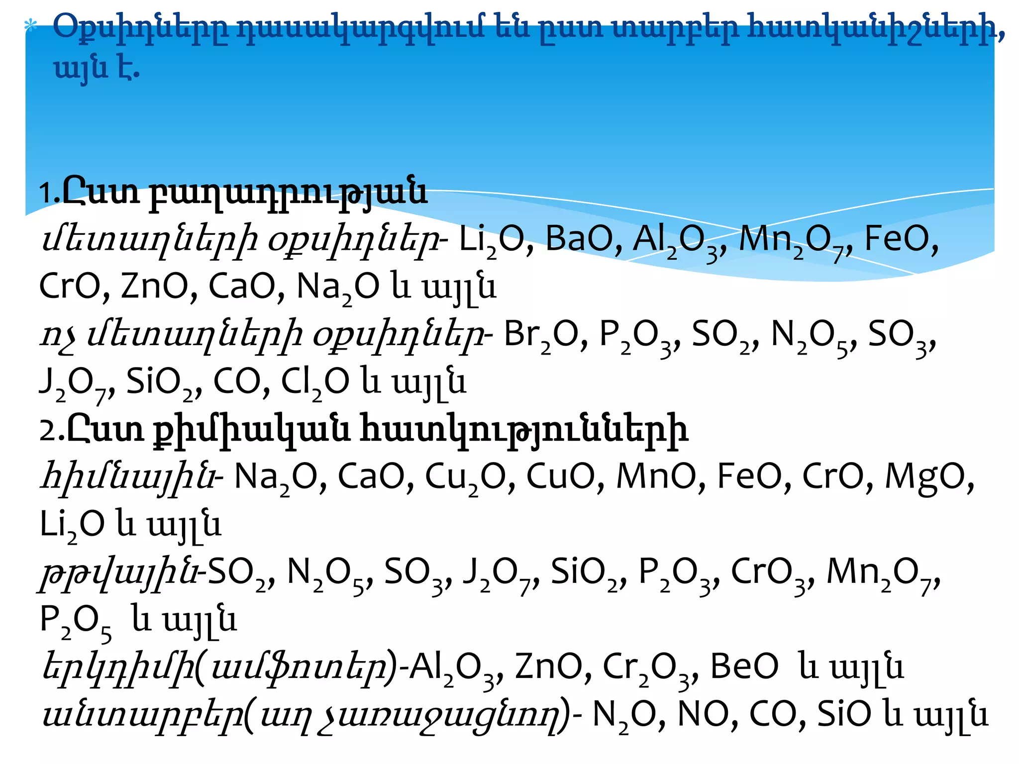 Օքսիդները դասակարգվում են ըստ տարբեր հատկանիշների,
այն է.

1.Ըստ բաղադրության

մետաղների օքսիդներ- Li2O, BaO, Al2O3, Mn2O7, FeO,
CrO, ZnO, CaO, Na2O և այլն
ոչ մետաղների օքսիդներ- Br2O, P2O3, SO2, N2O5, SO3,
J2O7, SiO2, CO, Cl2O և այլն
2.Ըստ քիմիական հատկությունների
հիմնային- Na2O, CaO, Cu2O, CuO, MnO, FeO, CrO, MgO,
Li2O և այլն
թթվային-SO2, N2O5, SO3, J2O7, SiO2, P2O3, CrO3, Mn2O7,
P2O5 և այլն
երկդիմի(ամֆոտեր)-Al2O3, ZnO, Cr2O3, BeO և այլն
անտարբեր(աղ չառաջացնող)- N2O, NO, CO, SiO և այլն

 