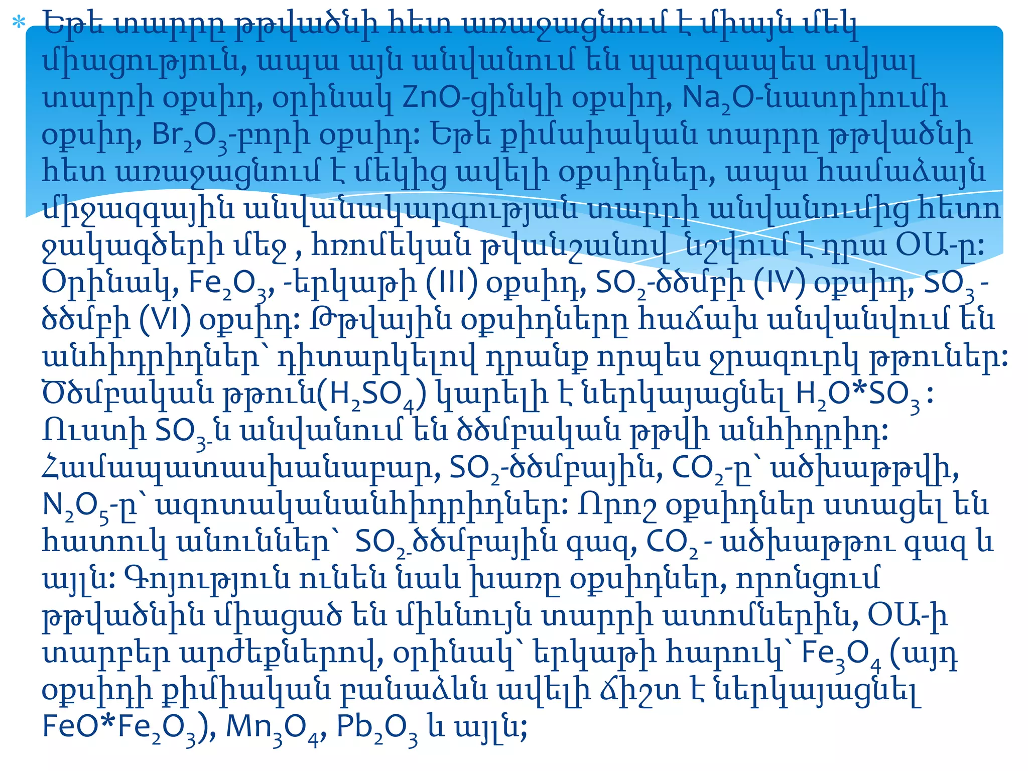 Եթե տարրը թթվածնի հետ առաջացնում է միայն մեկ
միացություն, ապա այն անվանում են պարզապես տվյալ
տարրի օքսիդ, օրինակ ZnO-ցինկի օքսիդ, Na2O-նատրիումի
օքսիդ, Br2O3-բորի օքսիդ: Եթե քիմաիական տարրը թթվածնի
հետ առաջացնում է մեկից ավելի օքսիդներ, ապա համաձայն
միջազգային անվանակարգության տարրի անվանումից հետո
ջակագծերի մեջ , հռոմեկան թվանշանով նշվում է դրա ՕԱ-ը:
Օրինակ, Fe2O3, -երկաթի (III) օքսիդ, SO2-ծծմբի (IV) օքսիդ, SO3 ծծմբի (VI) օքսիդ: Թթվային օքսիդները հաճախ անվանվում են
անհիդրիդներ` դիտարկելով դրանք որպես ջրազուրկ թթուներ:
Ծծմբական թթուն(H2SO4) կարելի է ներկայացնել H2O*SO3 :
Ուստի SO3-ն անվանում են ծծմբական թթվի անհիդրիդ:
Համապատասխանաբար, SO2-ծծմբային, CO2-ը` ածխաթթվի,
N2O5-ը` ազոտականանհիդրիդներ: Որոշ օքսիդներ ստացել են
հատուկ անուններ` SO2-ծծմբային գազ, CO2 - ածխաթթու գազ և
այլն: Գոյություն ունեն նաև խառը օքսիդներ, որոնցում
թթվածնին միացած են միևնույն տարրի ատոմներին, ՕԱ-ի
տարբեր արժեքներով, օրինակ` երկաթի հարուկ` Fe3O4 (այդ
օքսիդի քիմիական բանաձևն ավելի ճիշտ է ներկայացնել
FeO*Fe2O3), Mn3O4, Pb2O3 և այլն;

 