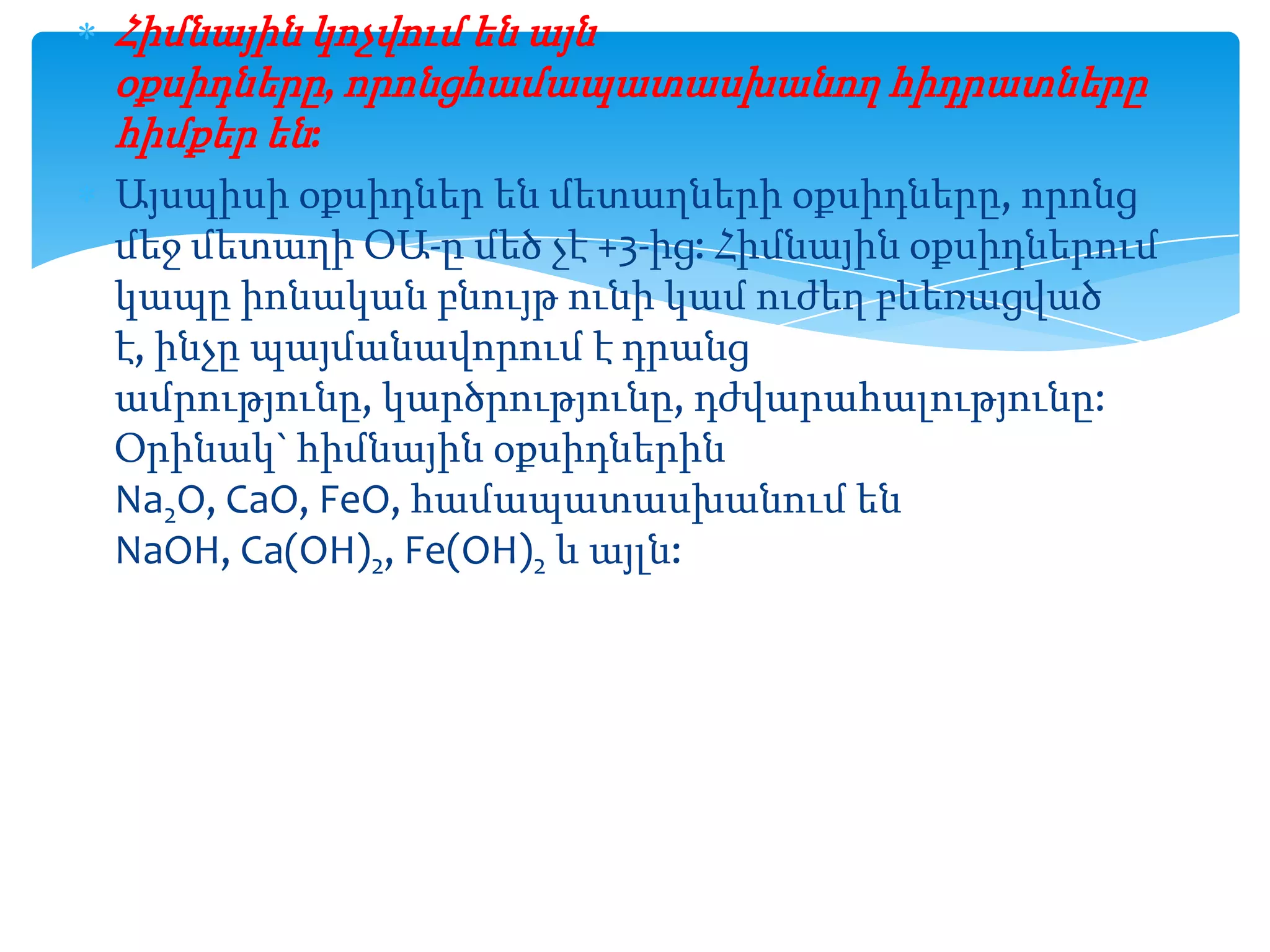 Հիմնային կոչվում են այն
օքսիդները, որոնցհամապատասխանող հիդրատները
հիմքեր են:
Այսպիսի օքսիդներ են մետաղների օքսիդները, որոնց
մեջ մետաղի ՕԱ-ը մեծ չէ +3-ից: Հիմնային օքսիդներում
կապը իոնական բնույթ ունի կամ ուժեղ բևեռացված
է, ինչը պայմանավորում է դրանց
ամրությունը, կարծրությունը, դժվարահալությունը:
Օրինակ` հիմնային օքսիդներին
Na2O, CaO, FeO, համապատասխանում են
NaOH, Ca(OH)2, Fe(OH)2 և այլն:

 