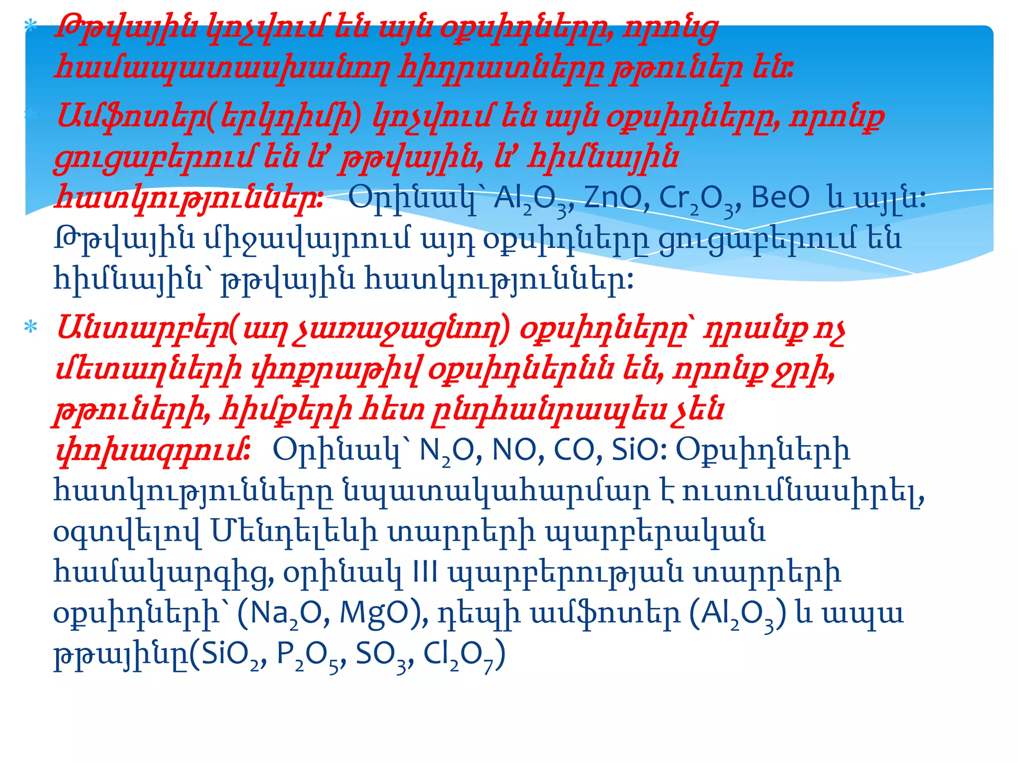 Թթվային կոչվում են այն օքսիդները, որոնց
համապատասխանող հիդրատները թթուներ են:
Ամֆոտեր(երկդիմի) կոչվում են այն օքսիդները, որոնք
ցուցաբերում են և’ թթվային, և’ հիմնային
հատկություններ: Օրինակ` Al2O3, ZnO, Cr2O3, BeO և այլն:
Թթվային միջավայրում այդ օքսիդները ցուցաբերում են
հիմնային` թթվային հատկություններ:
Անտարբեր(աղ չառաջացնող) օքսիդները` դրանք ոչ
մետաղների փոքրաթիվ օքսիդներնն են, որոնք ջրի,
թթուների, հիմքերի հետ ընդհանրապես չեն
փոխազդում: Օրինակ` N2O, NO, CO, SiO: Օքսիդների
հատկությունները նպատակահարմար է ուսումնասիրել,
օգտվելով Մենդելեևի տարրերի պարբերական
համակարգից, օրինակ III պարբերության տարրերի
օքսիդների` (Na2O, MgO), դեպի ամֆոտեր (Al2O3) և ապա
թթայինը(SiO2, P2O5, SO3, Cl2O7)

 