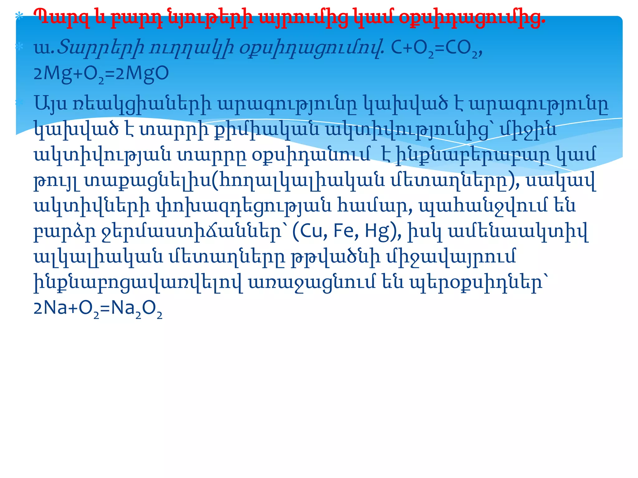 Պարզ և բարդ նյութերի այրումից կամ օքսիդացումից.
ա.Տարրերի ուղղակի օքսիդացումով. C+O2=CO2,
2Mg+O2=2MgO
Այս ռեակցիաների արագությունը կախված է արագությունը
կախված է տարրի քիմիական ակտիվությունից` միջին
ակտիվության տարրը օքսիդանում է ինքնաբերաբար կամ
թույլ տաքացնելիս(հողալկալիական մետաղները), սակավ
ակտիվների փոխազդեցության համար, պահանջվում են
բարձր ջերմաստիճաններ` (Cu, Fe, Hg), իսկ ամենաակտիվ
ալկալիական մետաղները թթվածնի միջավայրում
ինքնաբոցավառվելով առաջացնում են պերօքսիդներ`
2Na+O2=Na2O2

 