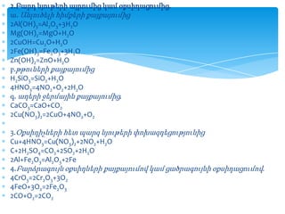 2.Բարդ նյութերի այրումից կամ օքսիդացումից.
ա. Անլուծելի հիմքերի քայքայումից
2Al(OH)3=Al2O3+3H2O
Mg(OH)2=MgO+H2O
2CuOH=Cu2O+H2O
2Fe(OH)3=Fe2O3+3H2O
Zn(OH)2=ZnO+H2O
բ.թթուների քայքայումից
H2SiO3=SiO2+H2O
4HNO3=4NO2+O2+2H2O
գ. աղերի ջերմային քայքայումից.
CaCO3=CaO+CO2
2Cu(NO3)2=2CuO+4NO2+O2
3.Օքսիդիչների հետ պարզ նյութերի փոխազդեցությունից
Cu+4HNO3=Cu(NO3)2+2NO2+H2O
C+2H2SO4=CO2+2SO2+2H2O
2Al+Fe2O3=Al2O3+2Fe
4.Բարձրագույն օքսիդների քայքայումով կամ ցածրագույնի օքսիդացումով.
4CrO3=2Cr2O3+3O2
4FeO+3O2=2Fe2O3
2CO+O2=2CO2

 