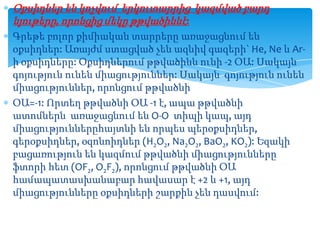 Օքսիդներ են կոչվում երկուտարրից կազմված բարդ
նյութերը, որոնցից մեկը թթվածիննէ:
Գրեթե բոլոր քիմիական տարրերը առաջացնում են
օքսիդներ: Առայժմ ստացված չեն ազնիվ գազերի` He, Ne և Arի օքսիդները: Օքսիդներում թթվածինն ունի -2 ՕԱ: Սակայն
գոյություն ունեն միացություններ: Սակայն գոյություն ունեն
միացություններ, որոնցում թթվածնի
ՕԱ=-1: Որտեղ թթվածնի ՕԱ -1 է, ապա թթվածնի
ատոմներն առաջացնում են O-O տիպի կապ, այդ
միացություններըհայտնի են որպես պերօքսիդներ,
գերօքսիդներ, օզոնոիդներ (H2O2, Na2O2, BaO2, KO2): Եզակի
բացառություն են կազմում թթվածնի միացությունները
ֆտորի հետ (OF2, O2F2), որոնցում թթվածնի ՕԱ
համապատասխանաբար հավասար է +2 և +1, այդ
միացությունները օքսիդների շարքին չեն դասվում:

 