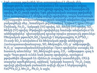 Եթե տարրը թթվածնի հետ առաջացնում է միայն մեկ
միացություն, ապա այն անվանում են պարզապես տվյալ
տարրի օքսիդ, օրինակ ZnO-ցինկի օքսիդ, Na2O-նատրիումի
օքսիդ, Br2O3-բորի օքսիդ: Եթե քիմաիական տարրը թթվածնի
հետ առաջացնում է մեկից ավելի օքսիդներ, ապա համաձայն
միջազգային անվանակարգության տարրի անվանումից հետո
ջակագծերի մեջ , հռոմեկան թվանշանով նշվում է դրա ՕԱ-ը:
Օրինակ, Fe2O3, -երկաթի (III) օքսիդ, SO2-ծծմբի (IV) օքսիդ, SO3 ծծմբի (VI) օքսիդ: Թթվային օքսիդները հաճախ անվանվում են
անհիդրիդներ` դիտարկելով դրանք որպես ջրազուրկ թթուներ:
Ծծմբական թթուն(H2SO4) կարելի է ներկայացնել H2O*SO3 :
Ուստի SO3-ն անվանում են ծծմբական թթվի անհիդրիդ:
Համապատասխանաբար, SO2-ծծմբային, CO2-ը` ածխաթթվի,
N2O5-ը` ազոտականանհիդրիդներ: Որոշ օքսիդներ ստացել են
հատուկ անուններ` SO2-ծծմբային գազ, CO2 - ածխաթթու գազ և
այլն: Գոյություն ունեն նաև խառը օքսիդներ, որոնցում
թթվածնին միացած են միևնույն տարրի ատոմներին, ՕԱ-ի
տարբեր արժեքներով, օրինակ` երկաթի հարուկ` Fe3O4 (այդ
օքսիդի քիմիական բանաձևն ավելի ճիշտ է ներկայացնել
FeO*Fe2O3), Mn3O4, Pb2O3 և այլն;

 