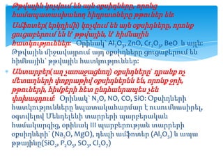 Թթվային կոչվում են այն օքսիդները, որոնց
համապատասխանող հիդրատները թթուներ են:
Ամֆոտեր(երկդիմի) կոչվում են այն օքսիդները, որոնք
ցուցաբերում են և’ թթվային, և’ հիմնային
հատկություններ: Օրինակ` Al2O3, ZnO, Cr2O3, BeO և այլն:
Թթվային միջավայրում այդ օքսիդները ցուցաբերում են
հիմնային` թթվային հատկություններ:
Անտարբեր(աղ չառաջացնող) օքսիդները` դրանք ոչ
մետաղների փոքրաթիվ օքսիդներնն են, որոնք ջրի,
թթուների, հիմքերի հետ ընդհանրապես չեն
փոխազդում: Օրինակ` N2O, NO, CO, SiO: Օքսիդների
հատկությունները նպատակահարմար է ուսումնասիրել,
օգտվելով Մենդելեևի տարրերի պարբերական
համակարգից, օրինակ III պարբերության տարրերի
օքսիդների` (Na2O, MgO), դեպի ամֆոտեր (Al2O3) և ապա
թթայինը(SiO2, P2O5, SO3, Cl2O7)

 