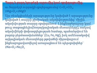 Պարզ և բարդ նյութերի այրումից կամ օքսիդացումից.
ա.Տարրերի ուղղակի օքսիդացումով. C+O2=CO2,
2Mg+O2=2MgO
Այս ռեակցիաների արագությունը կախված է արագությունը
կախված է տարրի քիմիական ակտիվությունից` միջին
ակտիվության տարրը օքսիդանում է ինքնաբերաբար կամ
թույլ տաքացնելիս(հողալկալիական մետաղները), սակավ
ակտիվների փոխազդեցության համար, պահանջվում են
բարձր ջերմաստիճաններ` (Cu, Fe, Hg), իսկ ամենաակտիվ
ալկալիական մետաղները թթվածնի միջավայրում
ինքնաբոցավառվելով առաջացնում են պերօքսիդներ`
2Na+O2=Na2O2

 