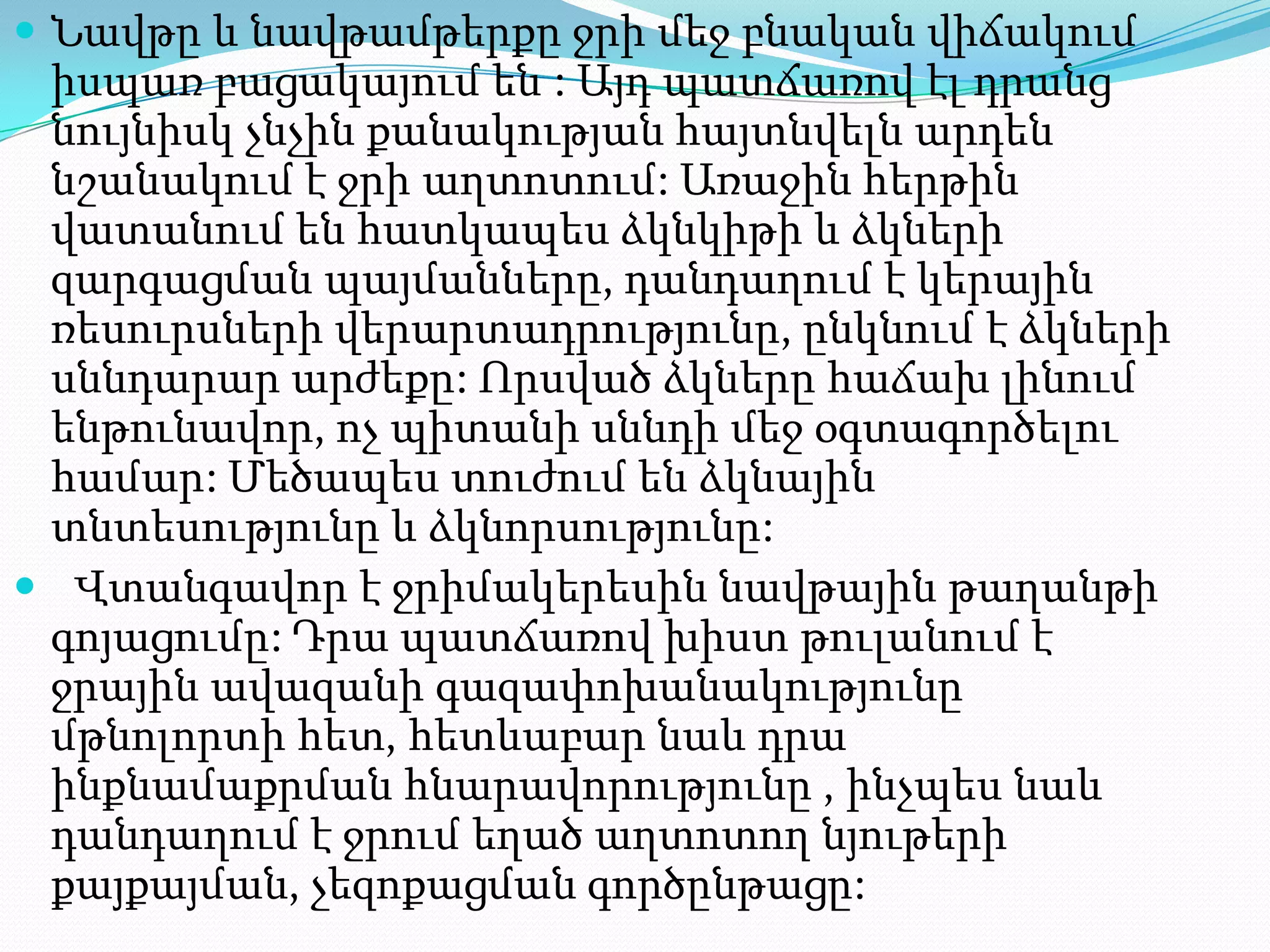  Նավթը և նավթամթերքը ջրի մեջ բնական վիճակում

իսպառ բացակայում են : Այդ պատճառով էլ դրանց
նույնիսկ չնչին քանակության հայտնվելն արդեն
նշանակում է ջրի աղտոտում: Առաջին հերթին
վատանում են հատկապես ձկնկիթի և ձկների
զարգացման պայմանները, դանդաղում է կերային
ռեսուրսների վերարտադրությունը, ընկնում է ձկների
սննդարար արժեքը: Որսված ձկները հաճախ լինում
ենթունավոր, ոչ պիտանի սննդի մեջ օգտագործելու
համար: Մեծապես տուժում են ձկնային
տնտեսությունը և ձկնորսությունը:
 Վտանգավոր է ջրիմակերեսին նավթային թաղանթի
գոյացումը: Դրա պատճառով խիստ թուլանում է
ջրային ավազանի գազափոխանակությունը
մթնոլորտի հետ, հետևաբար նաև դրա
ինքնամաքրման հնարավորությունը , ինչպես նաև
դանդաղում է ջրում եղած աղտոտող նյութերի
քայքայման, չեզոքացման գործընթացը:

 