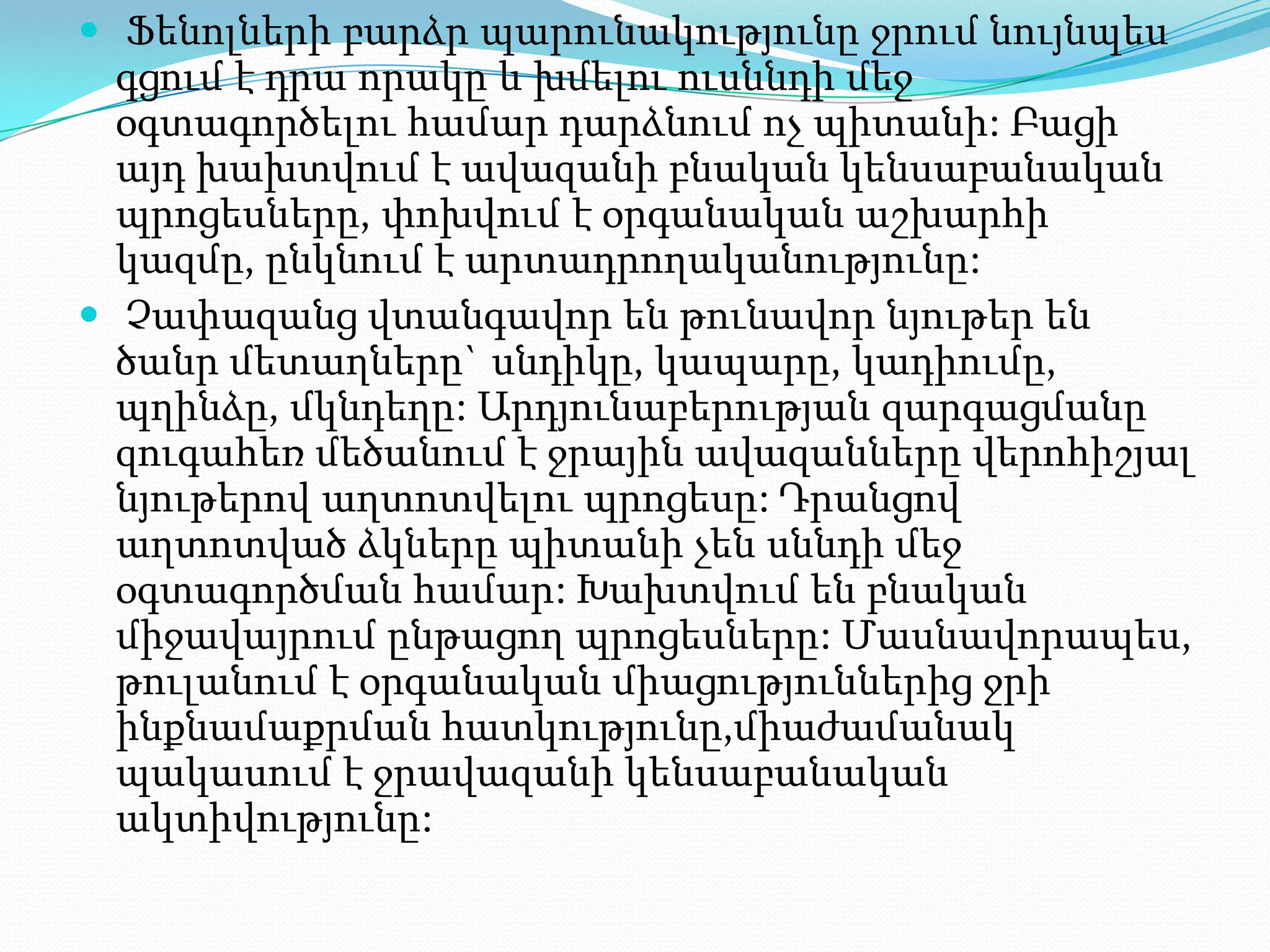  Ֆենոլների բարձր պարունակությունը ջրում նույնպես

գցում է դրա որակը և խմելու ուսննդի մեջ
օգտագործելու համար դարձնում ոչ պիտանի: Բացի
այդ խախտվում է ավազանի բնական կենսաբանական
պրոցեսները, փոխվում է օրգանական աշխարհի
կազմը, ընկնում է արտադրողականությունը:
 Չափազանց վտանգավոր են թունավոր նյութեր են
ծանր մետաղները` սնդիկը, կապարը, կադիումը,
պղինձը, մկնդեղը: Արդյունաբերության զարգացմանը
զուգահեռ մեծանում է ջրային ավազանները վերոհիշյալ
նյութերով աղտոտվելու պրոցեսը: Դրանցով
աղտոտված ձկները պիտանի չեն սննդի մեջ
օգտագործման համար: Խախտվում են բնական
միջավայրում ընթացող պրոցեսները: Մասնավորապես,
թուլանում է օրգանական միացություններից ջրի
ինքնամաքրման հատկությունը,միաժամանակ
պակասում է ջրավազանի կենսաբանական
ակտիվությունը:

 