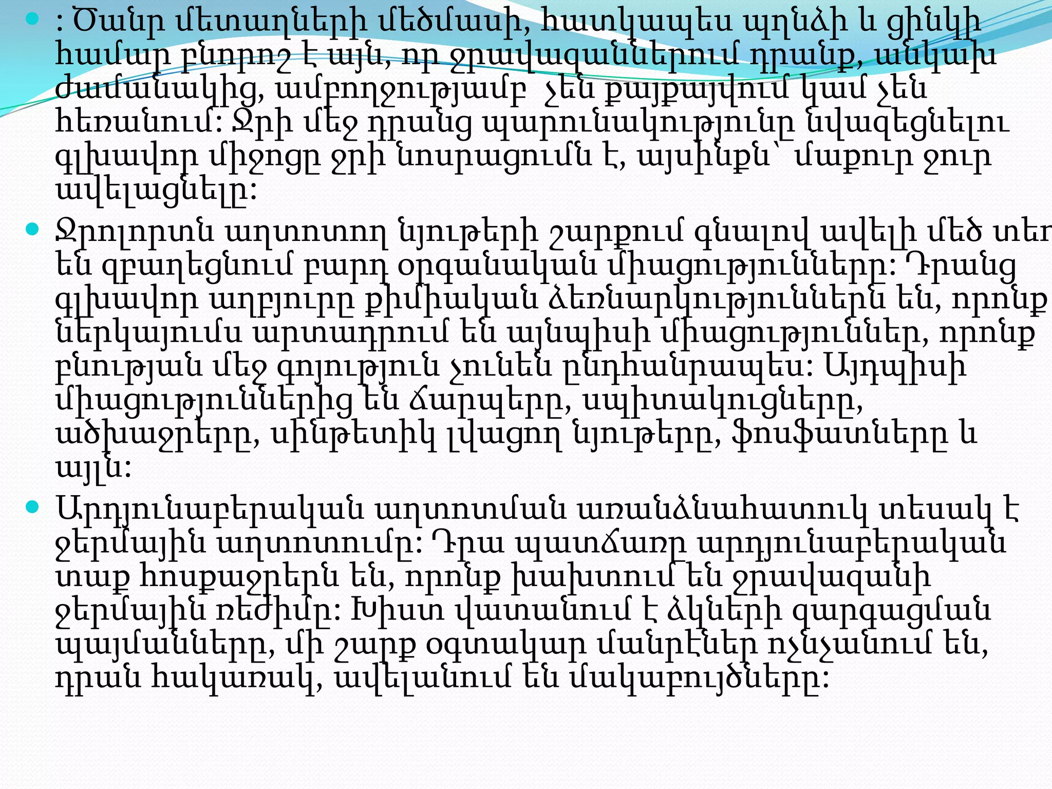  : Ծանր մետաղների մեծմասի, հատկապես պղնձի և ցինկի

համար բնորոշ է այն, որ ջրավազաններում դրանք, անկախ
ժամանակից, ամբողջությամբ չեն քայքայվում կամ չեն
հեռանում: Ջրի մեջ դրանց պարունակությունը նվազեցնելու
գլխավոր միջոցը ջրի նոսրացումն է, այսինքն` մաքուր ջուր
ավելացնելը:
 Ջրոլորտն աղտոտող նյութերի շարքում գնալով ավելի մեծ տեղ
են զբաղեցնում բարդ օրգանական միացությունները: Դրանց
գլխավոր աղբյուրը քիմիական ձեռնարկություններն են, որոնք
ներկայումս արտադրում են այնպիսի միացություններ, որոնք
բնության մեջ գոյություն չունեն ընդհանրապես: Այդպիսի
միացություններից են ճարպերը, սպիտակուցները,
ածխաջրերը, սինթետիկ լվացող նյութերը, ֆոսֆատները և
այլն:
 Արդյունաբերական աղտոտման առանձնահատուկ տեսակ է
ջերմային աղտոտումը: Դրա պատճառը արդյունաբերական
տաք հոսքաջրերն են, որոնք խախտում են ջրավազանի
ջերմային ռեժիմը: Խիստ վատանում է ձկների զարգացման
պայմանները, մի շարք օգտակար մանրէներ ոչնչանում են,
դրան հակառակ, ավելանում են մակաբույծները:

 