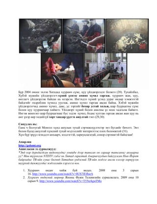 Бүр 2004 оноос эхлэн Хятадад хуурамч сүмс, цуу үйлдвэрлэдэг болжээ (28). Тухайлбал,
Хубэй мужийн үйлдвэрлэгч хүний үснээс амино хүчил гаргаж, хуурамч жан, цуу,
амтлагч үйлдвэрлэж байсан нь илэрсэн. Ингэхдээ хүний үсэнд уураг өндөр хэмжээтэй
байдгийг гидроблик хүчилд уусгаж, амино хүчил гаргаж авсан байна. Хэбэй мужийн
үйлдвэрлэгчид амино хүчил, давс, ус зэргийг бохир устай хольж, шар буурцагны сүмс
болон цуу хуурамчаар хийжээ. Үйлдвэрт хүний болон амьтны үс ноос хадгалж байжээ.
Ингэж жинхэнэ шар буурцагнаас бус элдэв хүчил, бодис хутгаж гаргаж авсан жан цуу нь
амт үнэр өөр төдийгүй хорт хавдар үүсгэx аюултай гэнэ (29,30).
Сануулах нь:
Ганц ч болтугай Монгол хүнд аюулын тухай сэрэмжлүүлэхээр энэ бүгдийг бичлээ. Энэ
бoлoн бусад аюултай хүнсний тухай мэдээллийг интернэтээс олох боломжтой (31).
Хүн бүр эрүүл мэнддээ анхаарч, мэдлэгтэй, хариуцлагатай, сонор сэрэмжтэй байцгаая!
Амарлин
http://golomt.org
Ашигласан эх сурвалжууд:
*Энд нэр дурьдагдсан видеонуудыг youtube дээр тавьсан он сараар тавьсаныг анзаарна
уу? Мөн түүнчлэн NTDTV гэдэг нь Хятад гаралтай Америкчуудын байгуулсан Нью Йоркт
байрладаг ТВ-ийн суваг бөгөөд Хятадын үндэсний ТВ-ийн мэдээг англи хэлээр хөрвүүлэн
шуурхай дамжуулдаг мэдээллийн хэрэгсэл юм.
1. Хуурамч
өндөг
хийж
буй
видео.
2008
оны
3
сарын
16. http://www.youtube.com/watch?v=0US7JEfhsrA
2. Хуурамч өндөгний мөрөөр. Японы Фужи Телевизийн сурвалжлага. 2009 оны 10
сарын 9. http://www.youtube.com/watch?v=T55tz4qwFMo

 