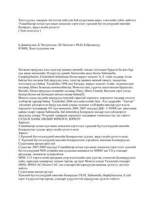 Хоол судлал, хавдрын чиглэлээр хийгдэж буй судалгааны ажил, хэвлэлийн тойм, нийтлэл
/Улаанбаатар хотын хүн амын зонхилон хэрэглэдэг хүнсний бүтээгдэхүүний нянгийн
бохирдол, эрүүл ахуйн үнэлгээ/
( Товч мэдээлэл )

Б.Даваадулам, Б.Энхтунгалаг, Ш.Энхцэцэ г Ph.D, Б.Цагаанхүү
НЭМХ, Хоол судлалын төв

Хөгжсөн орнуудад хоол хүнсээр дамжих өвчнийг тандах тогтолцоо бүрдсэн ба жил бүр
хүн амын өвчлөлийн 30 хүртэлх хувийг биологийн аюул болох Salmonella,
Camphylobacter, Clostridium botlulinum болон вирүст хепатит А, Е -гийн халдвар эзэлж
байгаа бол хөгжиж буй орнуудад хоол, хүнсээр дамжих өвчний хяналт, тандалтын
тогтолцоо сул байна. Тухайлбал 1998 онд Хятадад вирүст хепатит А-ийн салмонеллын
халдвар, Шинэ Зеландад кампилобактер, Монголд мах, сүүнээс шалтгаалсан бруцеллѐз,
Малайз, Хятад орнуудад холерийн халдвар, Папу, Шинэ Гвиней, Вьетнам зэрэг улсад
балнад болон иж балнадын өвчлөл өндөр байна[4].
Монгол улсад сүүлийн жилүүдэд хүнсний гаралтай хордлого, хордлогот халдвар дэгдэлт
хэлбэрээр гарсаар байна. Тухайлбал 2004 онд нийслэлийн Хан –Уул дүүргийн “Амтлаг”
үйлдвэрт үйлдэрлэсэн бялуу идсэний улмаас холимог хэлбэрийн нянгаар үүсгэгдсэн
хордлогот халдвараар 193 хүн өвчилсөн, 2005, 2007 онуудад ДЦС–3 ТӨХК-ын ажилчдын
цайны газарт гарсан Salmonella, Sаl imtestids-р бохирдсон махаар хоол үйлдвэрлэл
явуулсны улмаас 70 хүнийг хамарсан хордлогот халдварын тохиолдол тус тус гарчээ.
СУДАЛГААНЫ АЖЛЫН ЗОРИЛГО, ЗОРИЛТ:
Зорилго:
Улаанбаатар хотын хүн амын зонхилон хэрэглэдэг хүнсний бүтээгдэхүүний нянгийн
бохирдолтыг судлан эрүүл ахуйн үнэлгээ өгөх
Зорилт:
1.Хүнсний бүтээгдэхүүний нянгийн бохирдолтыг судлан, эрүүл ахуйн үнэлгээ өгөх;
2. Хүнсний бүтээгдэхүүний нянгийн бохирдолтоос сэргийлэх зөвлөмж боловсруулах.
Судалгааны ажлын арга зүй:
Судалгааг 2007-2009 онуудад Улаанбаатар хотын хүн амын зонхилон хэрэглэдэг хүнсний
бүтээгдэхүүний 5058 дээжийн нян судлалын шинжилгээг НМХГ-ын ТЛ-д стандарт
аргуудаар шинжилж тодорхойлов
SPSS–11.5 хэрэглээний программ дээр мэдээллийн санг үүсгэж, статистик боловсруулалт
хийн, харилцан хамаарлыг тооцон гаргаж, үр дүнг Монгол улсын Үндэсний стандарт
(MNS, MNS/CAC) болон CAC–ын стандарттай харьцуулан жишиж, үнэлгээ, дүгнэлт
хийлээ.
Судалгааны ажлын үр дүн
Хүнсний бүтээгдэхүүний нянгийн бохирдлыг ГБЭТ, Salmonella, Staphylococcus, E.coli
зэрэг 4 үзүүлэлтээр гаргаж, стандарт үзүүлэлттэй харьцуулан дүгнэлт хийлээ.

 