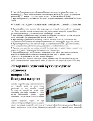 1. Нянгийн бохирдлын эрсдэлтэй хүнсний бүтээгдэхүүнд дотор махан бүтээгдэхүүн,
хөлдөөсөн бууз, банш, нөөшлөсөн мах, савласан тараг, кремтэй бүтээгдэхүүн, усан үзэм
зайрмаг (ГБЭТ), кимчи, гулууз мах, шингэн сүү ( E.coli) орж байна (P=0.000).
2. Хүнсний бүтээгдэхүүний нянгийн бохирдол нь улирлын хамааралтай байна.(Chi-Square
0.000).
ХҮНСНИЙ БҮТЭЭГДЭХҮҮНИЙ НЯНГИЙН БОХИРДЛООС СЭРГИЙЛЭХ ЗӨВЛӨМЖ
1. Түүхий эд бэлтгэлээс хэрэглэгчийн ширээ хүртэлх хүнсний сүлжээний бүх үө шатанд
гарч болох нянгийн аюулыг илрүүлэх, аюулын шинж чанар, эрсдэлийг тодорхойлох
нотолгоонд суурилсан судалгаа шинжилгээний ажлыг явуулах.
2. Хүнсний аюулгүй байдлын шаардлага хангаагүй бүтээгдэхүүний зах зээлээс эргүүлэн
татах тогтолцоо, эрх зүйн орчинг бий болгож, хэрэгжүүлэх.
3. Хүнсний аюулгүй байдлын чиглэлээр ажиллах эмч мэргэжилтэн, судлаачдын тоо,
судалгаа шинжилгээний ажлын лабораторийн чадавхийг нэмэгдүүлэх асуудлыг дэмжих.
4. Хүнсний бүтээгдэхүүн дэх нянгийн аюул, тэдээрийн шинж чанар, харилцан хамаарал,
эрүүл мэндийн эрсдэлийг үнэлэх асуудлаар төсөл, хөтөлбөр хэрэгжүүлэх.
5. Хүн амд хоол хүнсийг зөв сонгож аюулгүй бэлтгэж хэрэглэх дадал хэвшил төлөвшүүлэх
мэдээлэл, сургалт, сурталчилгааг өргөжүүлэх, тогтмолжуулах.
6. Хүнсний бүтээгдэхүүний бохирдолд нөлөөлсөн хүчин зүйлс, эрсдэл өндөртэй хоол
хүнсний зүйлсийг байгууллага хоорондын болон олон нийтэд эргэн мэдээлэх,
сэрэмжлүүлэх арга хэмжээг тогтмол зохион байгуулах.
7. Иргэд, олон нийт аюулгүй хоол хүнс сонгох, зөв хадгалах, бэлтгэх ба боловсруулах
дадал хэвшил эзэмших, шаардлагатай мэдээ, мэдээллийг найдвартай эх сурвалжаас авах.

20 төрлийн хүнсний бүтээгдэхүүнээс
зохиомол
цацрагийн
бохирдол илэрчээ
Цөмийн энергийн газар хуулиар хүлээсэн
чиг үүргийн дагуу эх орны болон
импортын гол нэр төрлийн хүнсний
бүтээгдэхүүн, түүхий эд, ундны усанд
цацрагийн аюулгүйн шинжилгээ хийж,
улсын байцаагчийн дүгнэлт гарган,
цацрагийн хяналт тавьж ажилладаг байна.
Цөмийн энергийн газраас өгч буй
мэдээллээр хүнсний бүтээгдэхүүнд цацраг
идэвхт изотопууд тодорхой хэмжээгээр агуулагдаж байдаг бөгөөд тус газрын Цацрагийн
хяналт шинжилгээ, тохируулгын лабораторид хүнсний бүтээгдэхүүний гамма цацрагийн

 