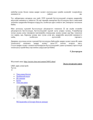 нийлбэр идэвх болон гамма цацраг идэвхт изотопуудын хувийн идэвхийг тодорхойлох
шинжилгээг
хийдэг
аж.
Тус лабораторид өнгөрсөн онд нийт 3559 хүнсний бүтээгдэхүүний дээжинд цацрагийн
аюулгүйн шинжилгээ хийснээс 20 нэр төрлийн импортын бүтээгдэхүүнд бага хэмжээний
зохиомол цацрагийн бохирдол илрүүлэн, холбогдох арга хэмжээг авч, импортыг зогсоосон
байна.
Мөн дотоодод хүнсний бүтээгдэхүүн үйлдвэрлэгч томоохон 22 аж ахуйн нэгжийн
үйлдвэрлэсэн бүтээгдэхүүн, бүтээгдэхүүний түүхий эдээс улирал тутамд, Улаанбаатар
хотын ундны усны төвлөрсөн хангамжийн станцуудаас ундны уснаас сар бүр, томоохон
гол мөрөн, цас, борооны уснаас жил тутам дээж авч, цацрагийн аюулгүйн шинжилгээ
хийж,
холбогдох
дүгнэлтийг
гаргажээ.
Дашрамд дуулгахад ихэнх хүнсний бүтээгдэхүүнд байгалийн цацраг идэвхт кали-40, цөөн
тохиолдолд
зохиомол
цацраг
идэвхт
цези-137
изотоп
илэрдэг
ажээ.
Гэхдээ цацраг идэвхт элементээр бохирдсон бүтээгдэхүүнийг удаан хугацаанд хэрэглээгүй
тохиолдолд хүний биед хор хөнөөл учруулдаггүй байна.
Г.Долгорсүрэн

Мэдээний линк: http://society.time.mn/content/24052.shtml
Эхлэл хуудас руу үсрэх
LIKE дарж дэмжээрэй.
Түгээх
0
Танд санал болгох
Холбоотой мэдээ
Их уншсан
Бусад
Time.mn шинэ

М.Гандигийн А.Гитлерт бичсэн захидал

 