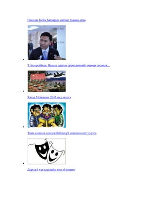 Николас Кейж Батаарын найзыг буцаан өгнө

Т.Аюурсайхан: Намын даргын өрсөлдөөнийг өөрөөр төсөөлж...

Хятад Монголыг 2045 онд эзэлнэ

Таны өмнө нь сонсож байгаагүй онигооны цуглуулга

Дүрсгүй хүүхдүүдийн хөгтэй онигоо

 