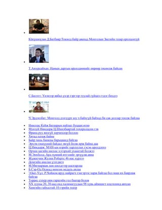 Кѐкүшюүзан Д.Батбаяр:Токиод байр авахад Монголын Засгийн газар оролцоогүй

Т.Аюурсайхан: Намын даргын өрсөлдөөнийг өөрөөр төсөөлж байсан

С.Билэгт: Үнэнээр явбал үхэр тэргээр туулай гүйцнэ гэдэг биздээ

Ч.Эрдэнэбат: Монголд дэлгүүрт юу ч байхгүй байхад би сая доллар тоолж байлаа
Николас Кейж Батаарын найзыг буцаан өгнө
Мунзуй Нямдорж Ц.Шинэбаяртай тохиролцсон гэв
Франц руу визгүй зорчихоор боллоо
Хятад хатаж байна
Байр чинь банкны барьцаанд байгаа
Эрхэм гишүүний байдал эвгүй болж ирж байна даа
Ц.Нямдорж: МАН-ын нэрийг харлуулах гэсэн оролдлого
Орчин цагийн нялхас хэтэрхий ухаантай болжээ
М.Энхболд: Ард түмний итгэлийг эргүүлж авна
Жүжигчин Жулиа Робертс 46 нас хүрлээ
Домгийн амьтан үзэгджээ
М.Мягмаржав лам шилдгээр шалгарлаа
Б.Сэр-Од Осакад мөнгөн медаль авлаа
Э.Бат-Үүл: Р.Чойном яруу найрагч тэнгэрээс харж байгаа бол маш их баярлаж
байгаа
Торрес супер ням гарагийн гол баатар болов
XX зууны 20, 30-аад онд халимагуудын 98 хувь аймшигт өлсгөлөнд автсан
Хамгийн гайхалтай 10 гэрийн театр

 