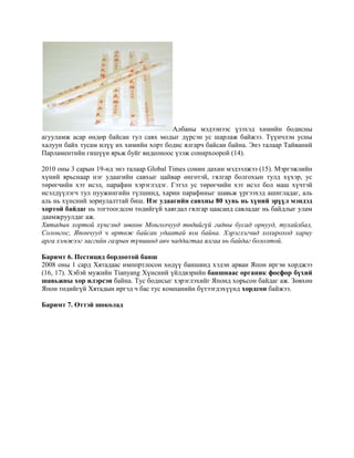 Албаны мэдээнээс үзэхэд химийн бодисны
агууламж асар өндөр байсан тул савх модыг дүрсэн ус шарлаж байжээ. Түүнчлэн усны
халуун байх тусам илүү их химийн хорт бодис ялгарч байсан байна. Энэ талаар Тайваний
Парламентийн гишүүн ярьж буйг видеоноос үзэж сонирхоорой (14).
2010 оны 3 сарын 19-нд энэ талаар Global Times сонин дахин мэдээлжээ (15). Мэргэжлийн
хүний ярьснаар нэг удаагийн савхыг цайвар өнгөтэй, гялгар болгохын тулд хүхэр, ус
төрөгчийн хэт исэл, парафин хэрэглэдэг. Гэтэл ус төрөгчийн хэт исэл бол маш хүчтэй
исэлдүүлэгч тул пуужингийн түлшинд, харин парафиныг шавьж үргээхэд ашигладаг, аль
аль нь хүнсний зориулалттай биш. Нэг удаагийн савхны 80 хувь нь хүний эрүүл мэндэд
хортой байдаг нь тогтоогдсон төдийгүй хаягдал гялгар цаасанд савладаг нь байдлыг улам
даамжруулдаг аж.
Хятадын хортой хүнсэнд зөвхөн Монголчууд төдийгүй гадны бусад орнууд, тухайлбал,
Солонгос, Япончууд ч өртөж байсан удаатай юм байна. Хэрэглэгчид хохироход xариу
арга хэмжээг засгийн газрын түвшинд авч чаддагтаа ялгаа нь байдаг бололтой.
Баримт 6. Пестицид бордоотой банш
2008 оны 1 сард Хятадаас импортлосон хөдүү баншинд хэдэн арван Япон иргэн хорджээ
(16, 17). Хэбэй мужийн Tianyang Хүнсний үйлдвэрийн баншнаас органик фосфор бүхий
шавьжны хор илэрсэн байна. Тус бодисыг хэрэглэхийг Японд хорьсон байдаг аж. Зөвхөн
Япон төдийгүй Хятадын иргэд ч бас тус компанийн бүтээгдэхүүнд хордсон байжээ.
Баримт 7. Өттэй шоколад

 