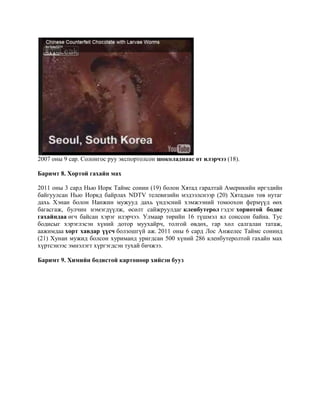 2007 оны 9 сар. Солонгос руу экспортолсон шоколаднаaс өт илэрчээ (18).
Баримт 8. Хортой гахайн мах
2011 оны 3 сард Нью Иорк Таймс сонин (19) болон Хятад гаралтай Америкийн иргэдийн
байгуулсан Нью Иоркд байрлах NDTV телевизийн мэдээлснээр (20) Хятадын төв нутаг
дахь Хэнан болон Нанжин мужууд дахь үндэсний хэмжээний томоохон фермүүд өөх
багасгаж, булчин нэмэгдүүлж, өсөлт сайжруулдаг кленбутерол гэдэг хориотой бодис
гахайндаа өгч байсан хэрэг илэрчээ. Улмаар төрийн 16 түшмэл ял сонссон байна. Тус
бодисыг хэрэглэсэн хүний дотор муухайрч, толгой өвдөх, гар хөл салгалан татаж,
аажимдаа хорт хавдар үүсч болзошгүй аж. 2011 оны 6 сард Лос Анжелес Таймс сонинд
(21) Хунан мужид болсон хуриманд уригдсан 500 хүний 286 кленбутеролтой гахайн мах
хүртсэнээс эмнэлэгт хүргэгдсэн тухай бичжээ.
Баримт 9. Химийн бодистой картоноор хийсэн бууз

 
