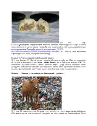 2007
оны
7
сар.
Бээжинд үйлдвэрийн зориулалттай дэвтээгч шингэн бодисонд (эхүүн натри мэтийн)
хийж зөөлрүүлсэн картон цаасыг татаж, багахан хэмжээний махтай холиод, гахайн махны
амлагчаар амталж, бууз хийж зардаг бизнес газар авчээ (22, 23).
http://dailyfacepalm.com/2009/06/05/cardboard-box-meat-bun/ энэ линкээр орж картоноор
хэрхэн бууз хийх зураг, заавартай танилцана уу.
Баримт 10. Үл мэдэгдэх химийн бодистой мантуу
2011 оны 4 сарын 11. Шанхай хотын томоохон үйлдвэрлэгчдийн нэг Шанглю компанийн
үйлдвэрлэсэн мантуунд үл мэдэгдэх химийн бодис нэмсэн байсан нь илэрчээ (24). Тус
компанийн бүтээгдэхүүнийхээ орцыг шошгон дээрээ дутуу бичсэн байснаас гадна
дэлгүүрээс зарагдаагүй буцаасан бүтээгдэхүүнээ дахин шинэ бүтээгдээхүнтэйгээ хольж
боодог, эрдэнэ шишийн мантуундаа эрдэнэ шиш биш шар будаг хольдог байжээ.
Баримт 11. Мөнгөн ус, химийн бодис, бактеритай үхрийн мах

2011 оны 11 сарын мэдээгээр Хятадад үхрээ хогон дээр тэжээх явдал гараад байгаа аж
(25). Үүнээс үүдэх хамгийн ноцтой хор уршиг нь гэвэл цахилгаан барааны болон бусад

 