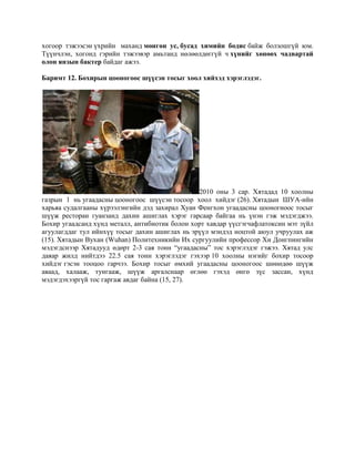 хогоор тэжээсэн үхрийн маханд мөнгөн ус, бусад химийн бодис байж болзошгүй юм.
Түүнчлэн, хогонд гэрийн тэжээвэр амьтанд нөлөөлдөггүй ч хүнийг хөнөөх чадвартай
олон янзын бактер байдаг ажээ.
Баримт 12. Бохирын цооногоос шүүсэн тосыг хоол хийхэд хэрэглэдэг.

2010 оны 3 сар. Хятадад 10 хоолны
газрын 1 нь угаадасны цооногоос шүүсэн тосоор хоол хийдэг (26). Хятадын ШУА-ийн
харьяа судалгааны хүрээлэнгийн дэд захирал Хyан Фенгхон угаадасны цооногноос тосыг
шүүж ресторан гуанзанд дахин ашиглах хэрэг гарсаар байгаа нь үнэн гэж мэдэгджээ.
Бохир угаадсанд хүнд металл, антибиотик болон хорт хавдар үүсгэгчафлатоксин мэт зүйл
агуулагддаг тул ийнхүү тосыг дахин ашиглах нь эрүүл мэндэд ноцтой аюул учруулax аж
(15). Хятадын Вухан (Wuhan) Политехникийн Их сургуулийн профессор Хи Донгпингийн
мэдэгдснээр Хятадууд өдөрт 2-3 сая тонн “угаадасны” тос хэрэглэдэг гэжээ. Хятад улс
даяар жилд нийтдээ 22.5 сая тонн хэрэглэдэг гэхээр 10 хоолны нэгийг бохир тосоор
хийдэг гэсэн тооцоо гарчээ. Бохир тосыг өмхий угаадасны цооногоос шөнөдөө шүүж
аваад, халааж, тунгааж, шүүж аргалснаар өглөө гэхэд өнгө зүс зассан, хүнд
мэдэгдэхээргүй тос гаргаж авдаг байна (15, 27).

 