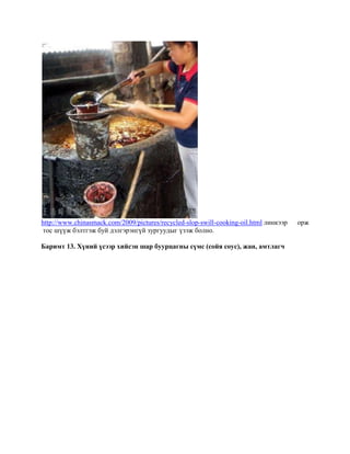 http://www.chinasmack.com/2009/pictures/recycled-slop-swill-cooking-oil.html линкээр
тос шүүж бэлтгэж буй дэлгэрэнгүй зургуудыг үзэж болно.
Баримт 13. Хүний үсээр хийсэн шар буурцагны сүмс (сойя соус), жан, амтлагч

орж

 