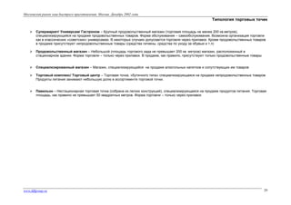 Московский рынок каш быстрого приготовления. Москва. Декабрь 2002 года

Типология торговых точек


Супермаркет/ Универсам/ Гастроном – Крупный продовольственный магазин (торговая площадь не менее 200 кв.метров),
специализирующийся на продаже продовольственных товаров. Форма обслуживания – самообслуживание. Возможна организация торговли
как в классических «советских» универсамах. В некоторых случаях допускается торговля через прилавок. Кроме продовольственных товаров
в продаже присутствуют непродовольственные товары (средства гигиены, средства по уходу за обувью и т.п)



Продовольственный магазин – Небольшой (площадь торгового зада не превышает 200 кв. метров) магазин, расположенный в
стационарном здании. Форма торговли – только через прилавок. В продаже, как правило, присутствуют только продовольственные товары



Специализированный магазин – Магазин, специализирующийся на продаже алкогольных напитков и сопутствующих им товаров



Торговый комплекс/ Торговый центр – Торговая точка, «бутичного типа» специализирующаяся на продаже непродовольственных товаров.
Продукты питания занимают небольшую долю в ассортименте торговой точки.



Павильон – Нестационарная торговая точка (собрана из легких конструкций), специализирующаяся на продаже продуктов питания. Торговая
площадь, как правило не превышает 50 квадратных метров. Форма торговли – только через прилавок

www.fdfgroup.ru

29

 