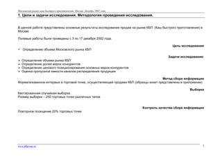 Московский рынок каш быстрого приготовления. Москва. Декабрь 2002 года

1. Цели и задачи исследования. Методология проведения исследования.
В данной работе представлены основные результаты исследования продаж на рынке КБП (Каш быстрого приготовления) в
Москве.
Полевые работы были проведены с 3 по 17 декабря 2002 года.
Цель исследования
 Определение объема Московского рынка КБП
Задачи исследования:





Определение объема рынка КБП
Определение долей марок конкурентов
Определение ценового позиционирования основных марок-конкурентов
Оценка пропускной емкости каналов распределения продукции

Метод сбора информации
Формализованное интервью в торговой точке, осуществляющей продажи КБП (образцы анкет представлены в приложении)
Выборка
Квотированная случайная выборка.
Размер выборки – 250 торговых точек различных типов
Контроль качества сбора информации
Повторное посещение 20% торговых точек

www.fdfgroup.ru

3

 