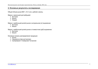 Московский рынок каш быстрого приготовления. Москва. Декабрь 2002 года

2. Основные результаты исследования
Общий объем рынка КБП - 21,9 млн. рублей в месяц
Марки с наилучшей дистрибуцией:
 Быстров
 Бишоп
 Нордик
Марки с наибольшей долей рынка в натуральном (кг) выражении:
 Быстров
 Бишоп
Марки с наибольшей долей рынка в стоимостном (руб) выражении:
 Быстров
 Бишоп
Основные каналы распределения продукции:
 Рынок
 Продовольственный магазин
 Супермаркет/ Универсам/ Гастроном

www.fdfgroup.ru

4

 