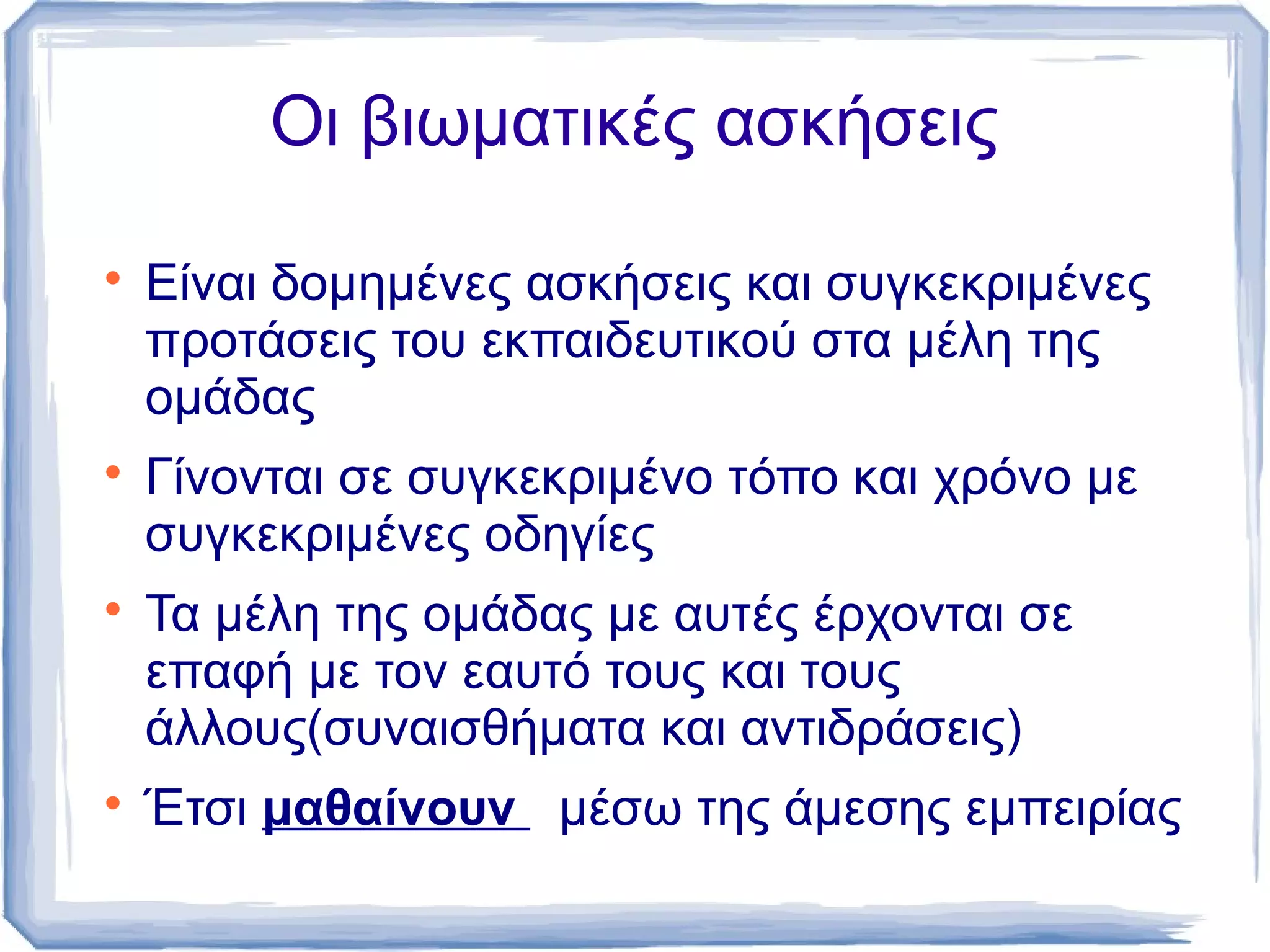 Οι βιωματικές ασκήσεις








Είναι δομημένες ασκήσεις και συγκεκριμένες
προτάσεις του εκπαιδευτικού στα μέλη της
ομάδας
Γίνονται σε συγκεκριμένο τόπο και χρόνο με
συγκεκριμένες οδηγίες
Τα μέλη της ομάδας με αυτές έρχονται σε
επαφή με τον εαυτό τους και τους
άλλους(συναισθήματα και αντιδράσεις)
Έτσι μαθαίνουν μέσω της άμεσης εμπειρίας

 