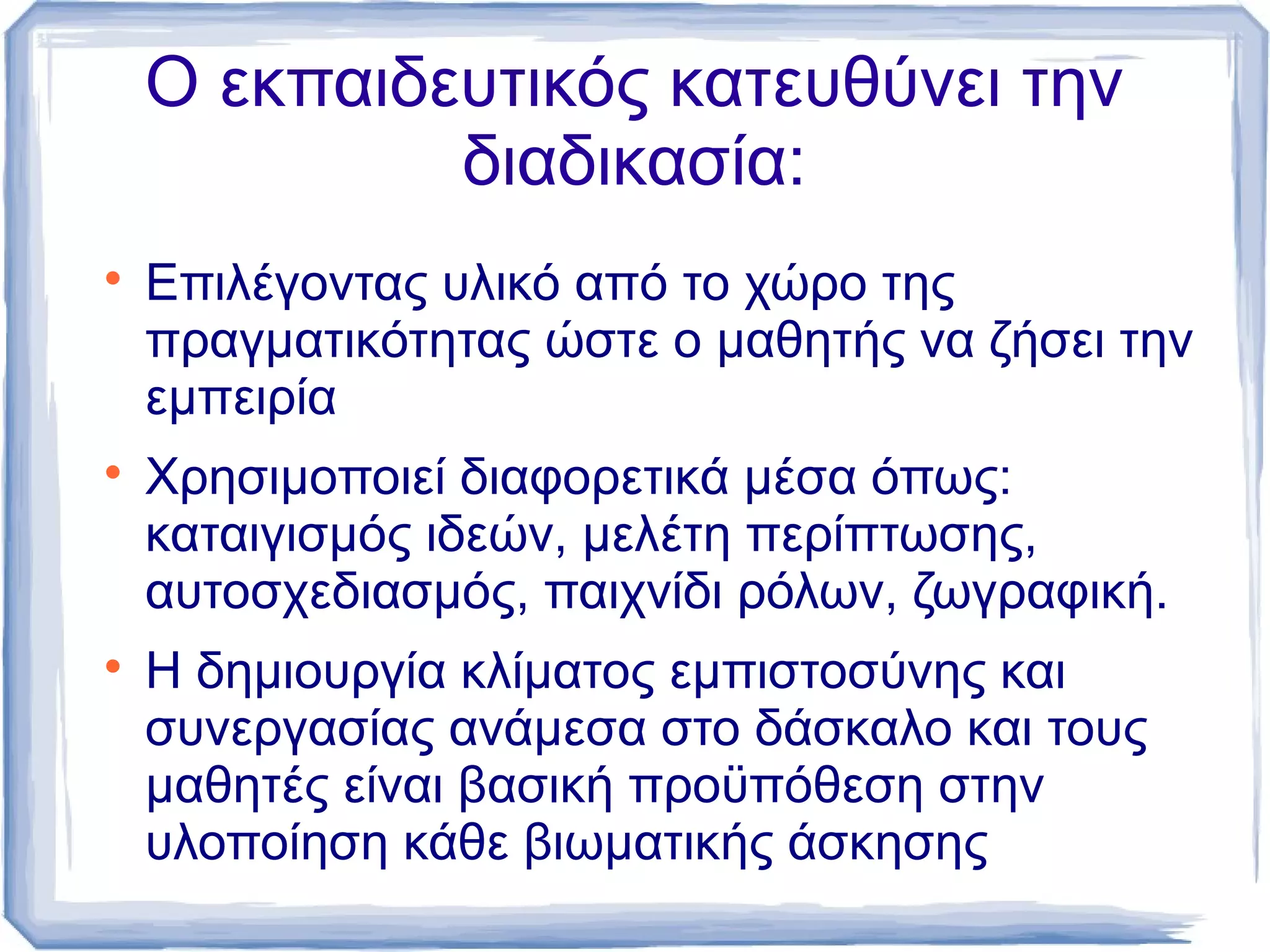 Ο εκπαιδευτικός κατευθύνει την
διαδικασία:






Επιλέγοντας υλικό από το χώρο της
πραγματικότητας ώστε ο μαθητής να ζήσει την
εμπειρία
Χρησιμοποιεί διαφορετικά μέσα όπως:
καταιγισμός ιδεών, μελέτη περίπτωσης,
αυτοσχεδιασμός, παιχνίδι ρόλων, ζωγραφική.
Η δημιουργία κλίματος εμπιστοσύνης και
συνεργασίας ανάμεσα στο δάσκαλο και τους
μαθητές είναι βασική προϋπόθεση στην
υλοποίηση κάθε βιωματικής άσκησης

 