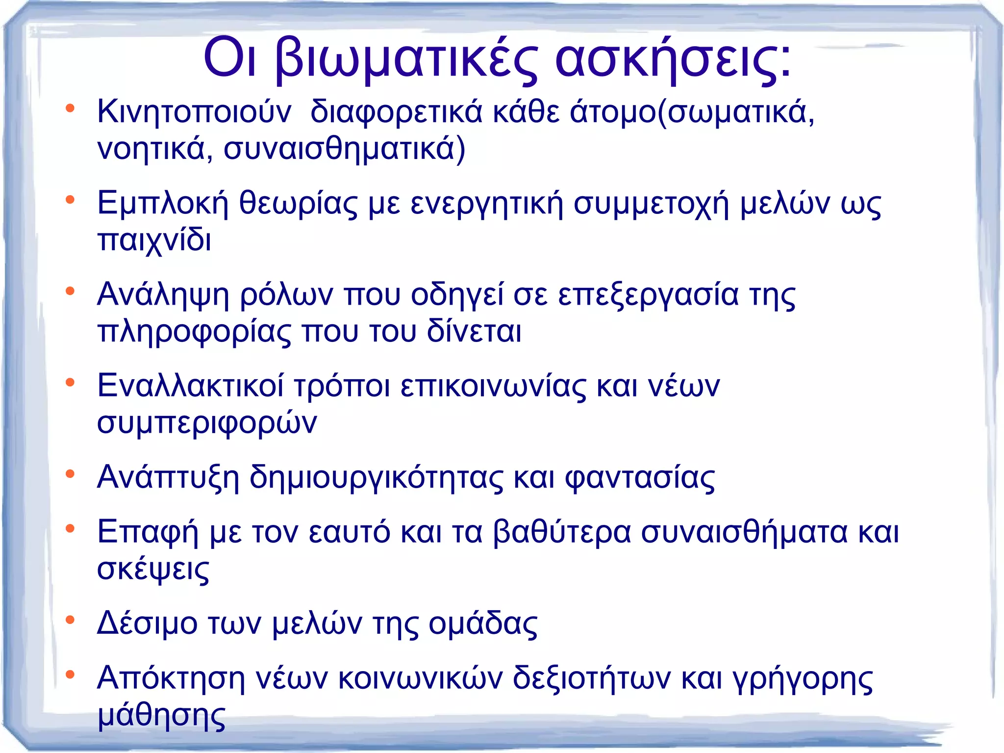 Οι βιωματικές ασκήσεις:
















Κινητοποιούν διαφορετικά κάθε άτομο(σωματικά,
νοητικά, συναισθηματικά)
Εμπλοκή θεωρίας με ενεργητική συμμετοχή μελών ως
παιχνίδι
Ανάληψη ρόλων που οδηγεί σε επεξεργασία της
πληροφορίας που του δίνεται
Εναλλακτικοί τρόποι επικοινωνίας και νέων
συμπεριφορών
Ανάπτυξη δημιουργικότητας και φαντασίας
Επαφή με τον εαυτό και τα βαθύτερα συναισθήματα και
σκέψεις
Δέσιμο των μελών της ομάδας
Απόκτηση νέων κοινωνικών δεξιοτήτων και γρήγορης
μάθησης

 