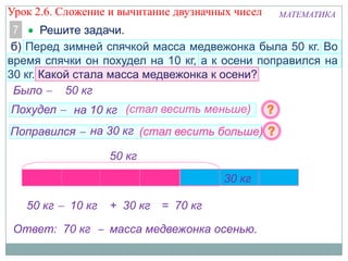 Урок 2.6. Сложение и вычитание двузначных чисел

МАТЕМАТИКА

7
Решите задачи.
б) Перед зимней спячкой масса медвежонка была 50 кг. Во
время спячки он похудел на 10 кг, а к осени поправился на
30 кг. Какой стала масса медвежонка к осени?
Было
50 кг
Похудел

на 10 кг (стал весить меньше)

Поправился

на 30 кг (стал весить больше)
50 кг

10 кг
50 кг

10 кг

30 кг

+ 30 кг = 70 кг

Ответ: 70 кг ‒ масса медвежонка осенью.

 