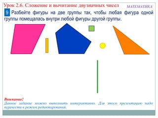 Урок 2.6. Сложение и вычитание двузначных чисел МАТЕМАТИКА
9 Разбейте фигуры на две группы так, чтобы любая фигура одной
группы помещалась внутри любой фигуры другой группы.

Внимание!
Данное задание можно выполнить интерактивно. Для этого презентацию надо
перевести в режим редактирования.

 
