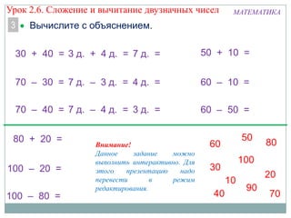 Урок 2.6. Сложение и вычитание двузначных чисел
3

МАТЕМАТИКА

Вычислите с объяснением.

30 + 40 = 3 д. + 4 д. = 7 д. =

50 + 10 =

70 – 30 = 7 д. – 3 д. = 4 д. =

60 – 10 =

70 – 40 = 7 д. – 4 д. = 3 д. =

60 – 50 =

80 + 20 =
100 – 20 =
100 – 80 =

Внимание!
Данное
задание
можно
выполнить интерактивно. Для
этого
презентацию
надо
перевести
в
режим
редактирования.

 
