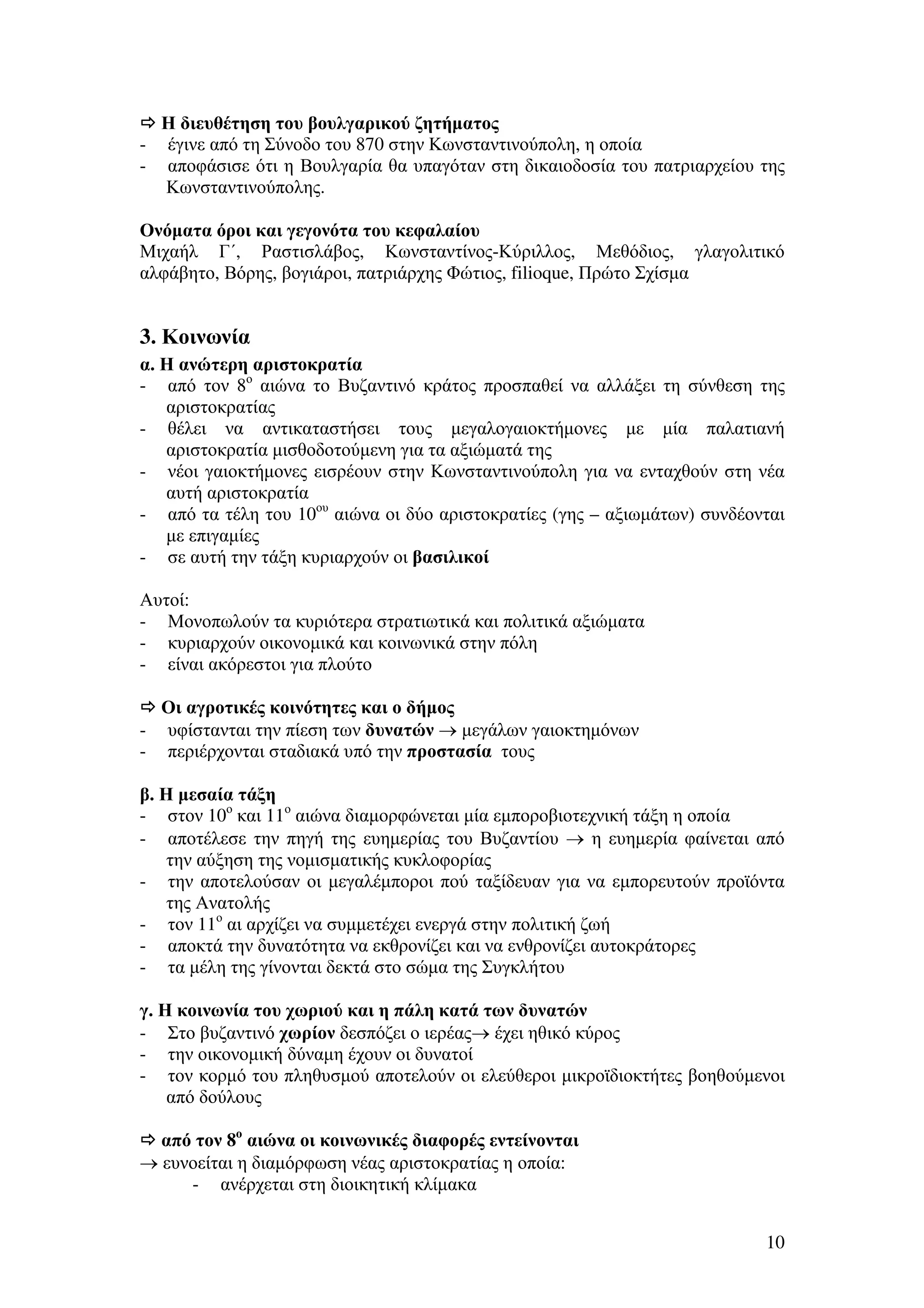 Η διευθέτηση του βουλγαρικού ζητήµατος
- έγινε από τη Σύνοδο του 870 στην Κωνσταντινούπολη, η οποία
- αποφάσισε ότι η Βουλγαρία θα υπαγόταν στη δικαιοδοσία του πατριαρχείου της
Κωνσταντινούπολης.
Ονόµατα όροι και γεγονότα του κεφαλαίου
Μιχαήλ Γ΄, Ραστισλάβος, Κωνσταντίνος-Κύριλλος, Μεθόδιος, γλαγολιτικό
αλφάβητο, Βόρης, βογιάροι, πατριάρχης Φώτιος, filioque, Πρώτο Σχίσµα

3. Κοινωνία
α. Η ανώτερη αριστοκρατία
- από τον 8ο αιώνα το Βυζαντινό κράτος προσπαθεί να αλλάξει τη σύνθεση της
αριστοκρατίας
- θέλει να αντικαταστήσει τους µεγαλογαιοκτήµονες µε µία παλατιανή
αριστοκρατία µισθοδοτούµενη για τα αξιώµατά της
- νέοι γαιοκτήµονες εισρέουν στην Κωνσταντινούπολη για να ενταχθούν στη νέα
αυτή αριστοκρατία
- από τα τέλη του 10ου αιώνα οι δύο αριστοκρατίες (γης – αξιωµάτων) συνδέονται
µε επιγαµίες
- σε αυτή την τάξη κυριαρχούν οι βασιλικοί
Αυτοί:
- Μονοπωλούν τα κυριότερα στρατιωτικά και πολιτικά αξιώµατα
- κυριαρχούν οικονοµικά και κοινωνικά στην πόλη
- είναι ακόρεστοι για πλούτο
Οι αγροτικές κοινότητες και ο δήµος
- υφίστανται την πίεση των δυνατών → µεγάλων γαιοκτηµόνων
- περιέρχονται σταδιακά υπό την προστασία τους
β. Η µεσαία τάξη
- στον 10ο και 11ο αιώνα διαµορφώνεται µία εµποροβιοτεχνική τάξη η οποία
- αποτέλεσε την πηγή της ευηµερίας του Βυζαντίου → η ευηµερία φαίνεται από
την αύξηση της νοµισµατικής κυκλοφορίας
- την αποτελούσαν οι µεγαλέµποροι πού ταξίδευαν για να εµπορευτούν προϊόντα
της Ανατολής
- τον 11ο αι αρχίζει να συµµετέχει ενεργά στην πολιτική ζωή
- αποκτά την δυνατότητα να εκθρονίζει και να ενθρονίζει αυτοκράτορες
- τα µέλη της γίνονται δεκτά στο σώµα της Συγκλήτου
γ. Η κοινωνία του χωριού και η πάλη κατά των δυνατών
- Στο βυζαντινό χωρίον δεσπόζει ο ιερέας→ έχει ηθικό κύρος
- την οικονοµική δύναµη έχουν οι δυνατοί
- τον κορµό του πληθυσµού αποτελούν οι ελεύθεροι µικροϊδιοκτήτες βοηθούµενοι
από δούλους
από τον 8ο αιώνα οι κοινωνικές διαφορές εντείνονται
→ ευνοείται η διαµόρφωση νέας αριστοκρατίας η οποία:
- ανέρχεται στη διοικητική κλίµακα
10

 