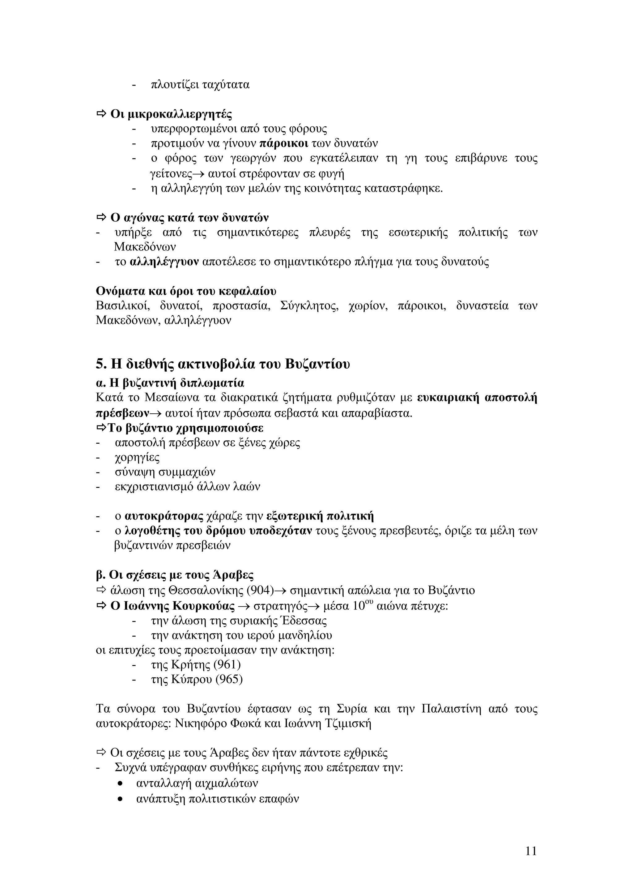 -

πλουτίζει ταχύτατα

Οι µικροκαλλιεργητές
- υπερφορτωµένοι από τους φόρους
- προτιµούν να γίνουν πάροικοι των δυνατών
- ο φόρος των γεωργών που εγκατέλειπαν τη γη τους επιβάρυνε τους
γείτονες→ αυτοί στρέφονταν σε φυγή
- η αλληλεγγύη των µελών της κοινότητας καταστράφηκε.
Ο αγώνας κατά των δυνατών
υπήρξε από τις σηµαντικότερες πλευρές της εσωτερικής πολιτικής των
Μακεδόνων
- το αλληλέγγυον αποτέλεσε το σηµαντικότερο πλήγµα για τους δυνατούς
-

Ονόµατα και όροι του κεφαλαίου
Βασιλικοί, δυνατοί, προστασία, Σύγκλητος, χωρίον, πάροικοι, δυναστεία των
Μακεδόνων, αλληλέγγυον

5. Η διεθνής ακτινοβολία του Βυζαντίου
α. Η βυζαντινή διπλωµατία
Κατά το Μεσαίωνα τα διακρατικά ζητήµατα ρυθµιζόταν µε ευκαιριακή αποστολή
πρέσβεων→ αυτοί ήταν πρόσωπα σεβαστά και απαραβίαστα.
Το βυζάντιο χρησιµοποιούσε
- αποστολή πρέσβεων σε ξένες χώρες
- χορηγίες
- σύναψη συµµαχιών
- εκχριστιανισµό άλλων λαών
-

ο αυτοκράτορας χάραζε την εξωτερική πολιτική
ο λογοθέτης του δρόµου υποδεχόταν τους ξένους πρεσβευτές, όριζε τα µέλη των
βυζαντινών πρεσβειών

β. Οι σχέσεις µε τους Άραβες
άλωση της Θεσσαλονίκης (904)→ σηµαντική απώλεια για το Βυζάντιο
Ο Ιωάννης Κουρκούας → στρατηγός→ µέσα 10ου αιώνα πέτυχε:
- την άλωση της συριακής Έδεσσας
- την ανάκτηση του ιερού µανδηλίου
οι επιτυχίες τους προετοίµασαν την ανάκτηση:
- της Κρήτης (961)
- της Κύπρου (965)
Τα σύνορα του Βυζαντίου έφτασαν ως τη Συρία και την Παλαιστίνη από τους
αυτοκράτορες: Νικηφόρο Φωκά και Ιωάννη Τζιµισκή
Οι σχέσεις µε τους Άραβες δεν ήταν πάντοτε εχθρικές
- Συχνά υπέγραφαν συνθήκες ειρήνης που επέτρεπαν την:
• ανταλλαγή αιχµαλώτων
• ανάπτυξη πολιτιστικών επαφών

11

 