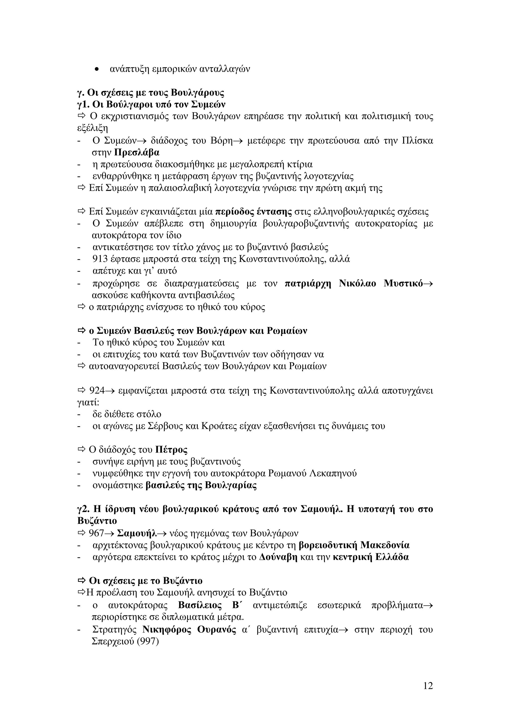 •

ανάπτυξη εµπορικών ανταλλαγών

γ. Οι σχέσεις µε τους Βουλγάρους
γ1. Οι Βούλγαροι υπό τον Συµεών
Ο εκχριστιανισµός των Βουλγάρων επηρέασε την πολιτική και πολιτισµική τους
εξέλιξη
- Ο Συµεών→ διάδοχος του Βόρη→ µετέφερε την πρωτεύουσα από την Πλίσκα
στην Πρεσλάβα
- η πρωτεύουσα διακοσµήθηκε µε µεγαλοπρεπή κτίρια
- ενθαρρύνθηκε η µετάφραση έργων της βυζαντινής λογοτεχνίας
Επί Συµεών η παλαιοσλαβική λογοτεχνία γνώρισε την πρώτη ακµή της

-

-

Επί Συµεών εγκαινιάζεται µία περίοδος έντασης στις ελληνοβουλγαρικές σχέσεις
Ο Συµεών απέβλεπε στη δηµιουργία βουλγαροβυζαντινής αυτοκρατορίας µε
αυτοκράτορα τον ίδιο
αντικατέστησε τον τίτλο χάνος µε το βυζαντινό βασιλεύς
913 έφτασε µπροστά στα τείχη της Κωνσταντινούπολης, αλλά
απέτυχε και γι’ αυτό
προχώρησε σε διαπραγµατεύσεις µε τον πατριάρχη Νικόλαο Μυστικό→
ασκούσε καθήκοντα αντιβασιλέως
ο πατριάρχης ενίσχυσε το ηθικό του κύρος
ο Συµεών Βασιλεύς των Βουλγάρων και Ρωµαίων
Το ηθικό κύρος του Συµεών και
οι επιτυχίες του κατά των Βυζαντινών των οδήγησαν να
αυτοαναγορευτεί Βασιλεύς των Βουλγάρων και Ρωµαίων

924→ εµφανίζεται µπροστά στα τείχη της Κωνσταντινούπολης αλλά αποτυγχάνει
γιατί:
- δε διέθετε στόλο
- οι αγώνες µε Σέρβους και Κροάτες είχαν εξασθενήσει τις δυνάµεις του
Ο διάδοχός του Πέτρος
- συνήψε ειρήνη µε τους βυζαντινούς
- νυµφεύθηκε την εγγονή του αυτοκράτορα Ρωµανού Λεκαπηνού
- ονοµάστηκε βασιλεύς της Βουλγαρίας
γ2. Η ίδρυση νέου βουλγαρικού κράτους από τον Σαµουήλ. Η υποταγή του στο
Βυζάντιο
967→ Σαµουήλ→ νέος ηγεµόνας των Βουλγάρων
- αρχιτέκτονας βουλγαρικού κράτους µε κέντρο τη βορειοδυτική Μακεδονία
- αργότερα επεκτείνει το κράτος µέχρι το ∆ούναβη και την κεντρική Ελλάδα
Οι σχέσεις µε το Βυζάντιο
Η προέλαση του Σαµουήλ ανησυχεί το Βυζάντιο
- ο αυτοκράτορας Βασίλειος Β΄ αντιµετώπιζε εσωτερικά προβλήµατα→
περιορίστηκε σε διπλωµατικά µέτρα.
- Στρατηγός Νικηφόρος Ουρανός α΄ βυζαντινή επιτυχία→ στην περιοχή του
Σπερχειού (997)

12

 