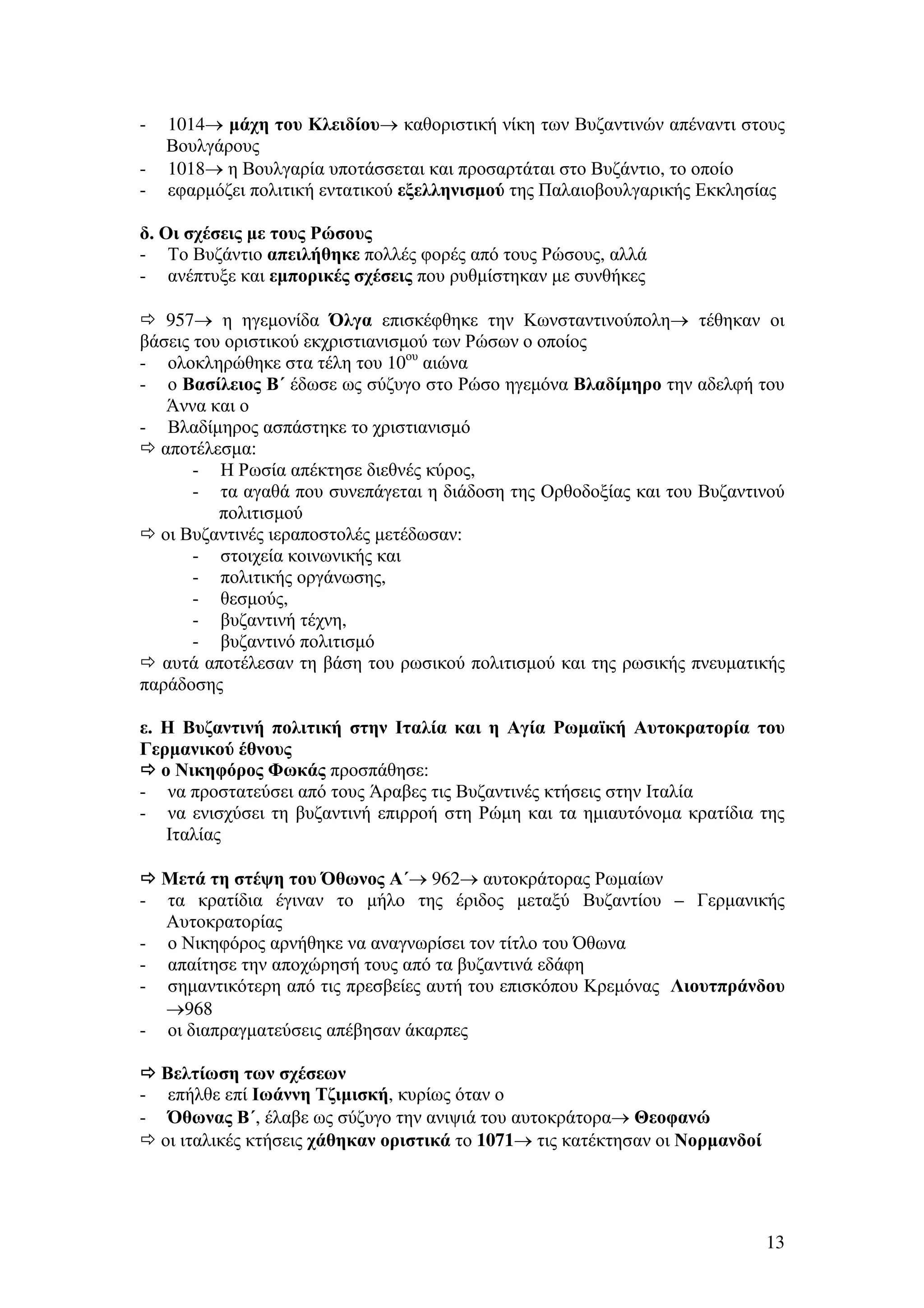 -

1014→ µάχη του Κλειδίου→ καθοριστική νίκη των Βυζαντινών απέναντι στους
Βουλγάρους
1018→ η Βουλγαρία υποτάσσεται και προσαρτάται στο Βυζάντιο, το οποίο
εφαρµόζει πολιτική εντατικού εξελληνισµού της Παλαιοβουλγαρικής Εκκλησίας

δ. Οι σχέσεις µε τους Ρώσους
- Το Βυζάντιο απειλήθηκε πολλές φορές από τους Ρώσους, αλλά
- ανέπτυξε και εµπορικές σχέσεις που ρυθµίστηκαν µε συνθήκες
957→ η ηγεµονίδα Όλγα επισκέφθηκε την Κωνσταντινούπολη→ τέθηκαν οι
βάσεις του οριστικού εκχριστιανισµού των Ρώσων ο οποίος
- ολοκληρώθηκε στα τέλη του 10ου αιώνα
- ο Βασίλειος Β΄ έδωσε ως σύζυγο στο Ρώσο ηγεµόνα Βλαδίµηρο την αδελφή του
Άννα και ο
- Βλαδίµηρος ασπάστηκε το χριστιανισµό
αποτέλεσµα:
- Η Ρωσία απέκτησε διεθνές κύρος,
- τα αγαθά που συνεπάγεται η διάδοση της Ορθοδοξίας και του Βυζαντινού
πολιτισµού
οι Βυζαντινές ιεραποστολές µετέδωσαν:
- στοιχεία κοινωνικής και
- πολιτικής οργάνωσης,
- θεσµούς,
- βυζαντινή τέχνη,
- βυζαντινό πολιτισµό
αυτά αποτέλεσαν τη βάση του ρωσικού πολιτισµού και της ρωσικής πνευµατικής
παράδοσης
ε. Η Βυζαντινή πολιτική στην Ιταλία και η Αγία Ρωµαϊκή Αυτοκρατορία του
Γερµανικού έθνους
ο Νικηφόρος Φωκάς προσπάθησε:
- να προστατεύσει από τους Άραβες τις Βυζαντινές κτήσεις στην Ιταλία
- να ενισχύσει τη βυζαντινή επιρροή στη Ρώµη και τα ηµιαυτόνοµα κρατίδια της
Ιταλίας

-

Μετά τη στέψη του Όθωνος Α΄→ 962→ αυτοκράτορας Ρωµαίων
τα κρατίδια έγιναν το µήλο της έριδος µεταξύ Βυζαντίου – Γερµανικής
Αυτοκρατορίας
ο Νικηφόρος αρνήθηκε να αναγνωρίσει τον τίτλο του Όθωνα
απαίτησε την αποχώρησή τους από τα βυζαντινά εδάφη
σηµαντικότερη από τις πρεσβείες αυτή του επισκόπου Κρεµόνας Λιουτπράνδου
→968
οι διαπραγµατεύσεις απέβησαν άκαρπες

Βελτίωση των σχέσεων
- επήλθε επί Ιωάννη Τζιµισκή, κυρίως όταν ο
- Όθωνας Β΄, έλαβε ως σύζυγο την ανιψιά του αυτοκράτορα→ Θεοφανώ
οι ιταλικές κτήσεις χάθηκαν οριστικά το 1071→ τις κατέκτησαν οι Νορµανδοί

13

 