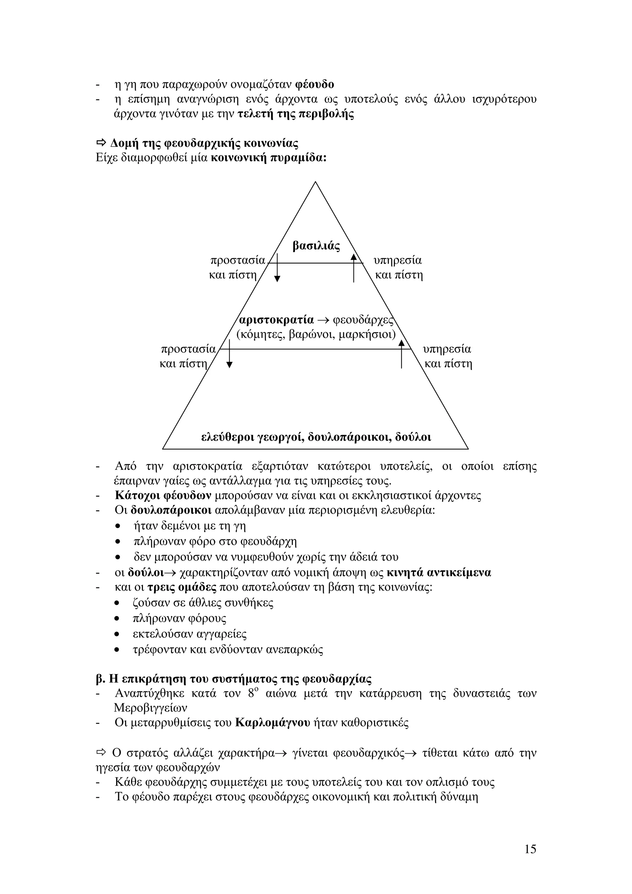 -

η γη που παραχωρούν ονοµαζόταν φέουδο
η επίσηµη αναγνώριση ενός άρχοντα ως υποτελούς ενός άλλου ισχυρότερου
άρχοντα γινόταν µε την τελετή της περιβολής

∆οµή της φεουδαρχικής κοινωνίας
Είχε διαµορφωθεί µία κοινωνική πυραµίδα:

βασιλιάς
προστασία
και πίστη

υπηρεσία
και πίστη

αριστοκρατία → φεουδάρχες
(κόµητες, βαρώνοι, µαρκήσιοι)
προστασία
και πίστη

υπηρεσία
και πίστη

ελεύθεροι γεωργοί, δουλοπάροικοι, δούλοι
-

-

Από την αριστοκρατία εξαρτιόταν κατώτεροι υποτελείς, οι οποίοι επίσης
έπαιρναν γαίες ως αντάλλαγµα για τις υπηρεσίες τους.
Κάτοχοι φέουδων µπορούσαν να είναι και οι εκκλησιαστικοί άρχοντες
Οι δουλοπάροικοι απολάµβαναν µία περιορισµένη ελευθερία:
• ήταν δεµένοι µε τη γη
• πλήρωναν φόρο στο φεουδάρχη
• δεν µπορούσαν να νυµφευθούν χωρίς την άδειά του
οι δούλοι→ χαρακτηρίζονταν από νοµική άποψη ως κινητά αντικείµενα
και οι τρεις οµάδες που αποτελούσαν τη βάση της κοινωνίας:
• ζούσαν σε άθλιες συνθήκες
• πλήρωναν φόρους
• εκτελούσαν αγγαρείες
• τρέφονταν και ενδύονταν ανεπαρκώς

β. Η επικράτηση του συστήµατος της φεουδαρχίας
- Αναπτύχθηκε κατά τον 8ο αιώνα µετά την κατάρρευση της δυναστειάς των
Μεροβιγγείων
- Οι µεταρρυθµίσεις του Καρλοµάγνου ήταν καθοριστικές
Ο στρατός αλλάζει χαρακτήρα→ γίνεται φεουδαρχικός→ τίθεται κάτω από την
ηγεσία των φεουδαρχών
- Κάθε φεουδάρχης συµµετέχει µε τους υποτελείς του και τον οπλισµό τους
- Το φέουδο παρέχει στους φεουδάρχες οικονοµική και πολιτική δύναµη

15

 