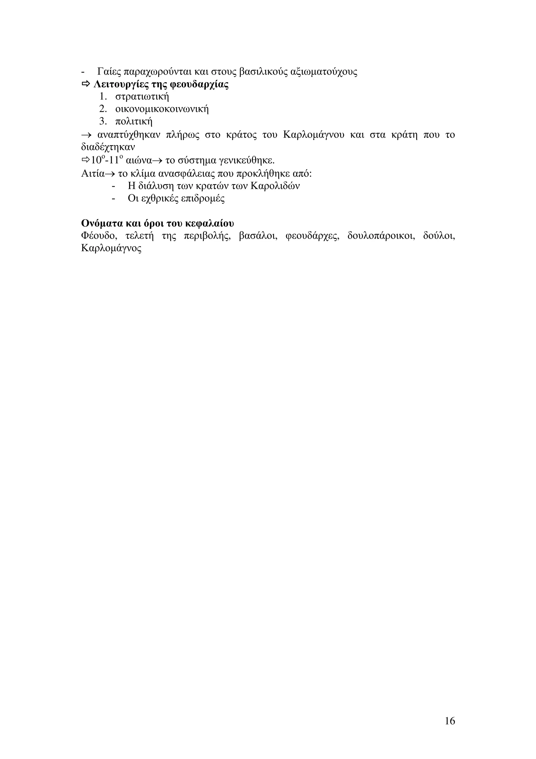 Γαίες παραχωρούνται και στους βασιλικούς αξιωµατούχους
Λειτουργίες της φεουδαρχίας
1. στρατιωτική
2. οικονοµικοκοινωνική
3. πολιτική
→ αναπτύχθηκαν πλήρως στο κράτος του Καρλοµάγνου και στα κράτη που το
διαδέχτηκαν
10ο-11ο αιώνα→ το σύστηµα γενικεύθηκε.
Αιτία→ το κλίµα ανασφάλειας που προκλήθηκε από:
- Η διάλυση των κρατών των Καρολιδών
- Οι εχθρικές επιδροµές
-

Ονόµατα και όροι του κεφαλαίου
Φέουδο, τελετή της περιβολής, βασάλοι, φεουδάρχες, δουλοπάροικοι, δούλοι,
Καρλοµάγνος

16

 