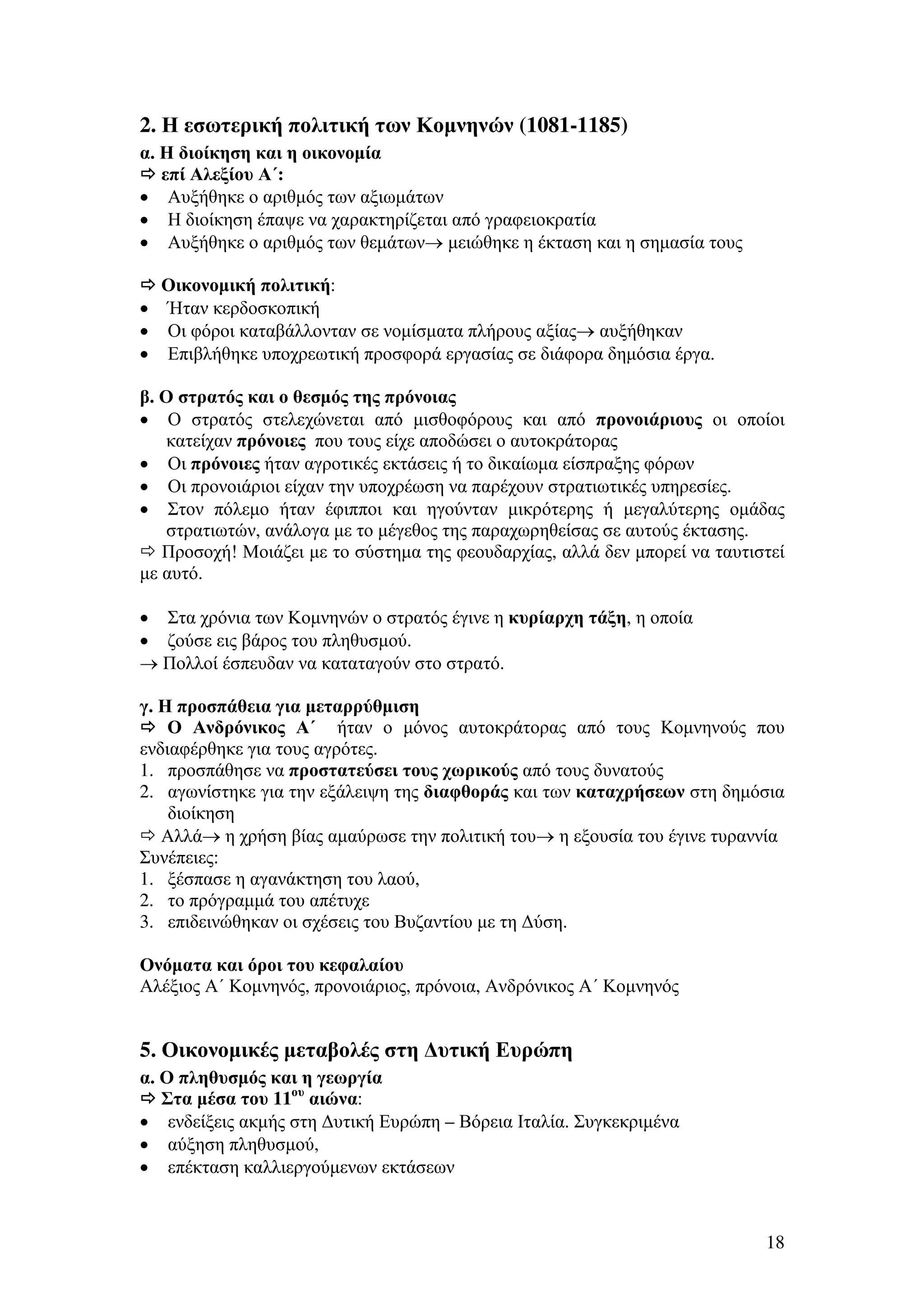 2. Η εσωτερική πολιτική των Κοµνηνών (1081-1185)
α. Η διοίκηση και η οικονοµία
επί Αλεξίου Α΄:
• Αυξήθηκε ο αριθµός των αξιωµάτων
• Η διοίκηση έπαψε να χαρακτηρίζεται από γραφειοκρατία
• Αυξήθηκε ο αριθµός των θεµάτων→ µειώθηκε η έκταση και η σηµασία τους
Οικονοµική πολιτική:
• Ήταν κερδοσκοπική
• Οι φόροι καταβάλλονταν σε νοµίσµατα πλήρους αξίας→ αυξήθηκαν
• Επιβλήθηκε υποχρεωτική προσφορά εργασίας σε διάφορα δηµόσια έργα.
β. Ο στρατός και ο θεσµός της πρόνοιας
• Ο στρατός στελεχώνεται από µισθοφόρους και από προνοιάριους οι οποίοι
κατείχαν πρόνοιες που τους είχε αποδώσει ο αυτοκράτορας
• Οι πρόνοιες ήταν αγροτικές εκτάσεις ή το δικαίωµα είσπραξης φόρων
• Οι προνοιάριοι είχαν την υποχρέωση να παρέχουν στρατιωτικές υπηρεσίες.
• Στον πόλεµο ήταν έφιπποι και ηγούνταν µικρότερης ή µεγαλύτερης οµάδας
στρατιωτών, ανάλογα µε το µέγεθος της παραχωρηθείσας σε αυτούς έκτασης.
Προσοχή! Μοιάζει µε το σύστηµα της φεουδαρχίας, αλλά δεν µπορεί να ταυτιστεί
µε αυτό.
• Στα χρόνια των Κοµνηνών ο στρατός έγινε η κυρίαρχη τάξη, η οποία
• ζούσε εις βάρος του πληθυσµού.
→ Πολλοί έσπευδαν να καταταγούν στο στρατό.
γ. Η προσπάθεια για µεταρρύθµιση
Ο Ανδρόνικος Α΄ ήταν ο µόνος αυτοκράτορας από τους Κοµνηνούς που
ενδιαφέρθηκε για τους αγρότες.
1. προσπάθησε να προστατεύσει τους χωρικούς από τους δυνατούς
2. αγωνίστηκε για την εξάλειψη της διαφθοράς και των καταχρήσεων στη δηµόσια
διοίκηση
Αλλά→ η χρήση βίας αµαύρωσε την πολιτική του→ η εξουσία του έγινε τυραννία
Συνέπειες:
1. ξέσπασε η αγανάκτηση του λαού,
2. το πρόγραµµά του απέτυχε
3. επιδεινώθηκαν οι σχέσεις του Βυζαντίου µε τη ∆ύση.
Ονόµατα και όροι του κεφαλαίου
Αλέξιος Α΄ Κοµνηνός, προνοιάριος, πρόνοια, Ανδρόνικος Α΄ Κοµνηνός

5. Οικονοµικές µεταβολές στη ∆υτική Ευρώπη
α. Ο πληθυσµός και η γεωργία
Στα µέσα του 11ου αιώνα:
• ενδείξεις ακµής στη ∆υτική Ευρώπη – Βόρεια Ιταλία. Συγκεκριµένα
• αύξηση πληθυσµού,
• επέκταση καλλιεργούµενων εκτάσεων

18

 