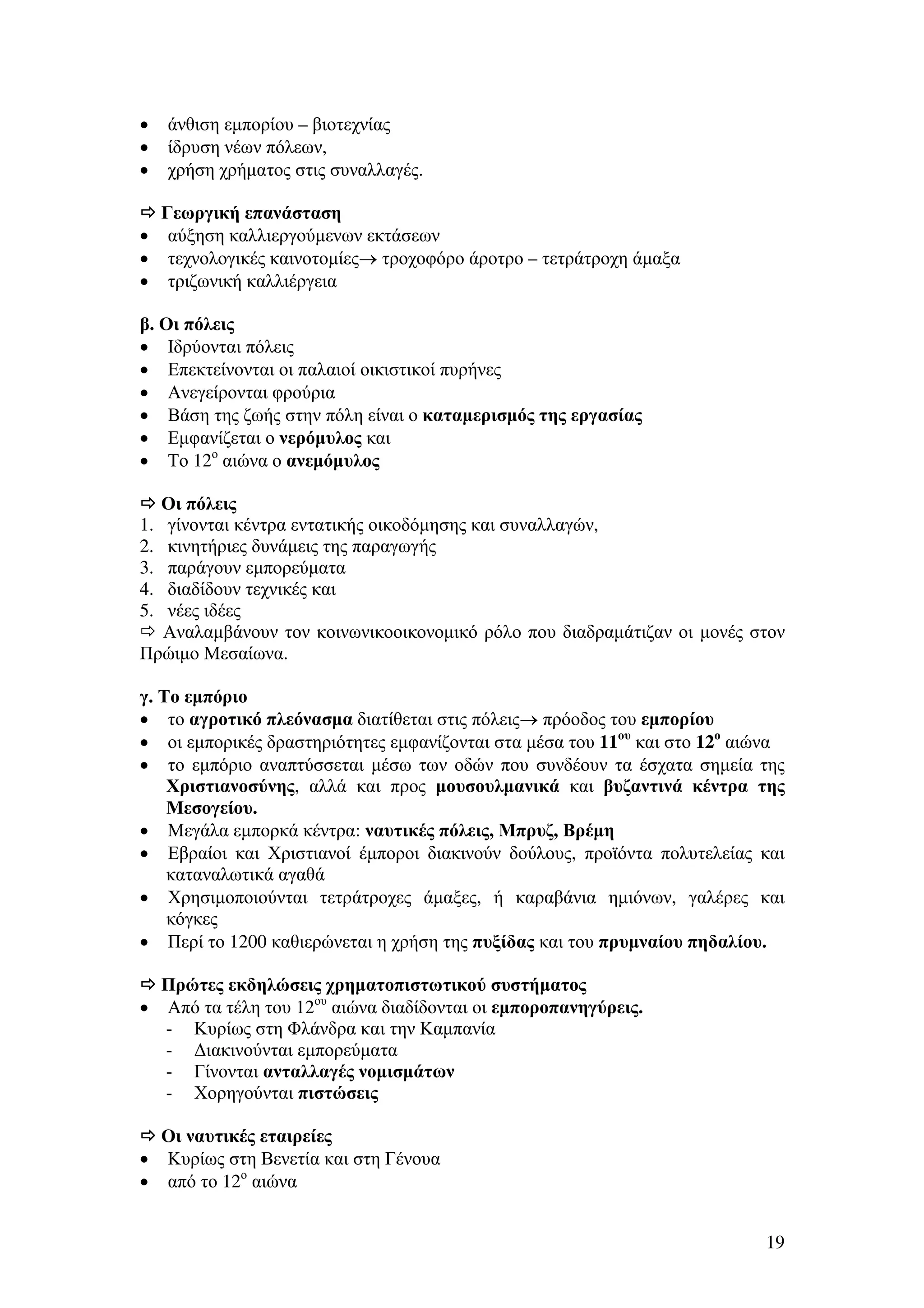 •
•
•

•
•
•

άνθιση εµπορίου – βιοτεχνίας
ίδρυση νέων πόλεων,
χρήση χρήµατος στις συναλλαγές.
Γεωργική επανάσταση
αύξηση καλλιεργούµενων εκτάσεων
τεχνολογικές καινοτοµίες→ τροχοφόρο άροτρο – τετράτροχη άµαξα
τριζωνική καλλιέργεια

β. Οι πόλεις
• Ιδρύονται πόλεις
• Επεκτείνονται οι παλαιοί οικιστικοί πυρήνες
• Ανεγείρονται φρούρια
• Βάση της ζωής στην πόλη είναι ο καταµερισµός της εργασίας
• Εµφανίζεται ο νερόµυλος και
• Το 12ο αιώνα ο ανεµόµυλος
Οι πόλεις
1. γίνονται κέντρα εντατικής οικοδόµησης και συναλλαγών,
2. κινητήριες δυνάµεις της παραγωγής
3. παράγουν εµπορεύµατα
4. διαδίδουν τεχνικές και
5. νέες ιδέες
Αναλαµβάνουν τον κοινωνικοοικονοµικό ρόλο που διαδραµάτιζαν οι µονές στον
Πρώιµο Μεσαίωνα.
γ. Το εµπόριο
• το αγροτικό πλεόνασµα διατίθεται στις πόλεις→ πρόοδος του εµπορίου
• οι εµπορικές δραστηριότητες εµφανίζονται στα µέσα του 11ου και στο 12ο αιώνα
• το εµπόριο αναπτύσσεται µέσω των οδών που συνδέουν τα έσχατα σηµεία της
Χριστιανοσύνης, αλλά και προς µουσουλµανικά και βυζαντινά κέντρα της
Μεσογείου.
• Μεγάλα εµπορκά κέντρα: ναυτικές πόλεις, Μπρυζ, Βρέµη
• Εβραίοι και Χριστιανοί έµποροι διακινούν δούλους, προϊόντα πολυτελείας και
καταναλωτικά αγαθά
• Χρησιµοποιούνται τετράτροχες άµαξες, ή καραβάνια ηµιόνων, γαλέρες και
κόγκες
• Περί το 1200 καθιερώνεται η χρήση της πυξίδας και του πρυµναίου πηδαλίου.
Πρώτες εκδηλώσεις χρηµατοπιστωτικού συστήµατος
• Από τα τέλη του 12ου αιώνα διαδίδονται οι εµποροπανηγύρεις.
- Κυρίως στη Φλάνδρα και την Καµπανία
- ∆ιακινούνται εµπορεύµατα
- Γίνονται ανταλλαγές νοµισµάτων
- Χορηγούνται πιστώσεις
Οι ναυτικές εταιρείες
• Κυρίως στη Βενετία και στη Γένουα
• από το 12ο αιώνα
19

 