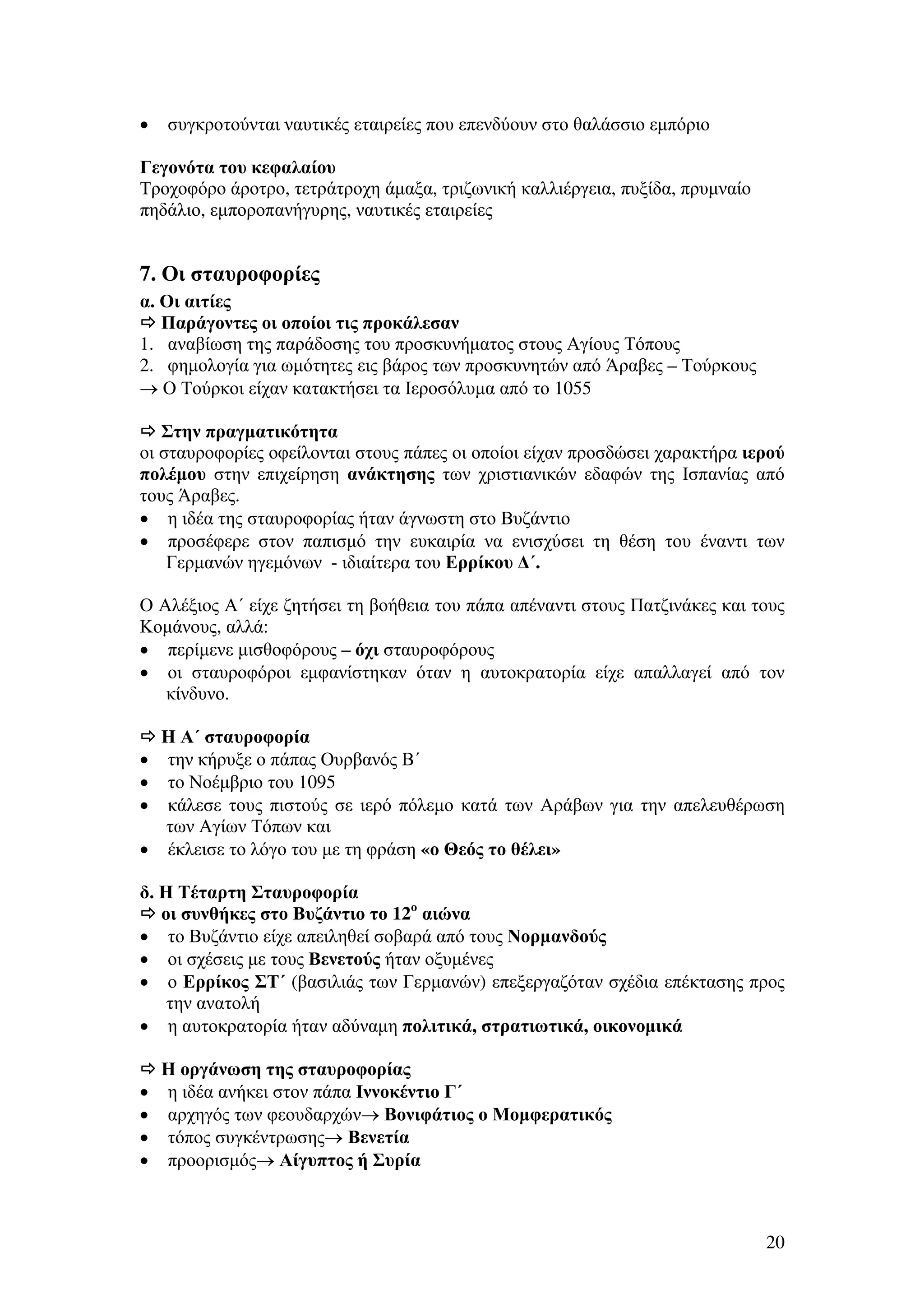 •

συγκροτούνται ναυτικές εταιρείες που επενδύουν στο θαλάσσιο εµπόριο

Γεγονότα του κεφαλαίου
Τροχοφόρο άροτρο, τετράτροχη άµαξα, τριζωνική καλλιέργεια, πυξίδα, πρυµναίο
πηδάλιο, εµποροπανήγυρης, ναυτικές εταιρείες

7. Οι σταυροφορίες
α. Οι αιτίες
Παράγοντες οι οποίοι τις προκάλεσαν
1. αναβίωση της παράδοσης του προσκυνήµατος στους Αγίους Τόπους
2. φηµολογία για ωµότητες εις βάρος των προσκυνητών από Άραβες – Τούρκους
→ Ο Τούρκοι είχαν κατακτήσει τα Ιεροσόλυµα από το 1055
Στην πραγµατικότητα
οι σταυροφορίες οφείλονται στους πάπες οι οποίοι είχαν προσδώσει χαρακτήρα ιερού
πολέµου στην επιχείρηση ανάκτησης των χριστιανικών εδαφών της Ισπανίας από
τους Άραβες.
• η ιδέα της σταυροφορίας ήταν άγνωστη στο Βυζάντιο
• προσέφερε στον παπισµό την ευκαιρία να ενισχύσει τη θέση του έναντι των
Γερµανών ηγεµόνων - ιδιαίτερα του Ερρίκου ∆΄.
Ο Αλέξιος Α΄ είχε ζητήσει τη βοήθεια του πάπα απέναντι στους Πατζινάκες και τους
Κοµάνους, αλλά:
• περίµενε µισθοφόρους – όχι σταυροφόρους
• οι σταυροφόροι εµφανίστηκαν όταν η αυτοκρατορία είχε απαλλαγεί από τον
κίνδυνο.

•
•
•
•

Η Α΄ σταυροφορία
την κήρυξε ο πάπας Ουρβανός Β΄
το Νοέµβριο του 1095
κάλεσε τους πιστούς σε ιερό πόλεµο κατά των Αράβων για την απελευθέρωση
των Αγίων Τόπων και
έκλεισε το λόγο του µε τη φράση «ο Θεός το θέλει»

δ. Η Τέταρτη Σταυροφορία
οι συνθήκες στο Βυζάντιο το 12ο αιώνα
• το Βυζάντιο είχε απειληθεί σοβαρά από τους Νορµανδούς
• οι σχέσεις µε τους Βενετούς ήταν οξυµένες
• ο Ερρίκος ΣΤ΄ (βασιλιάς των Γερµανών) επεξεργαζόταν σχέδια επέκτασης προς
την ανατολή
• η αυτοκρατορία ήταν αδύναµη πολιτικά, στρατιωτικά, οικονοµικά

•
•
•
•

Η οργάνωση της σταυροφορίας
η ιδέα ανήκει στον πάπα Ιννοκέντιο Γ΄
αρχηγός των φεουδαρχών→ Βονιφάτιος ο Μοµφερατικός
τόπος συγκέντρωσης→ Βενετία
προορισµός→ Αίγυπτος ή Συρία

20

 
