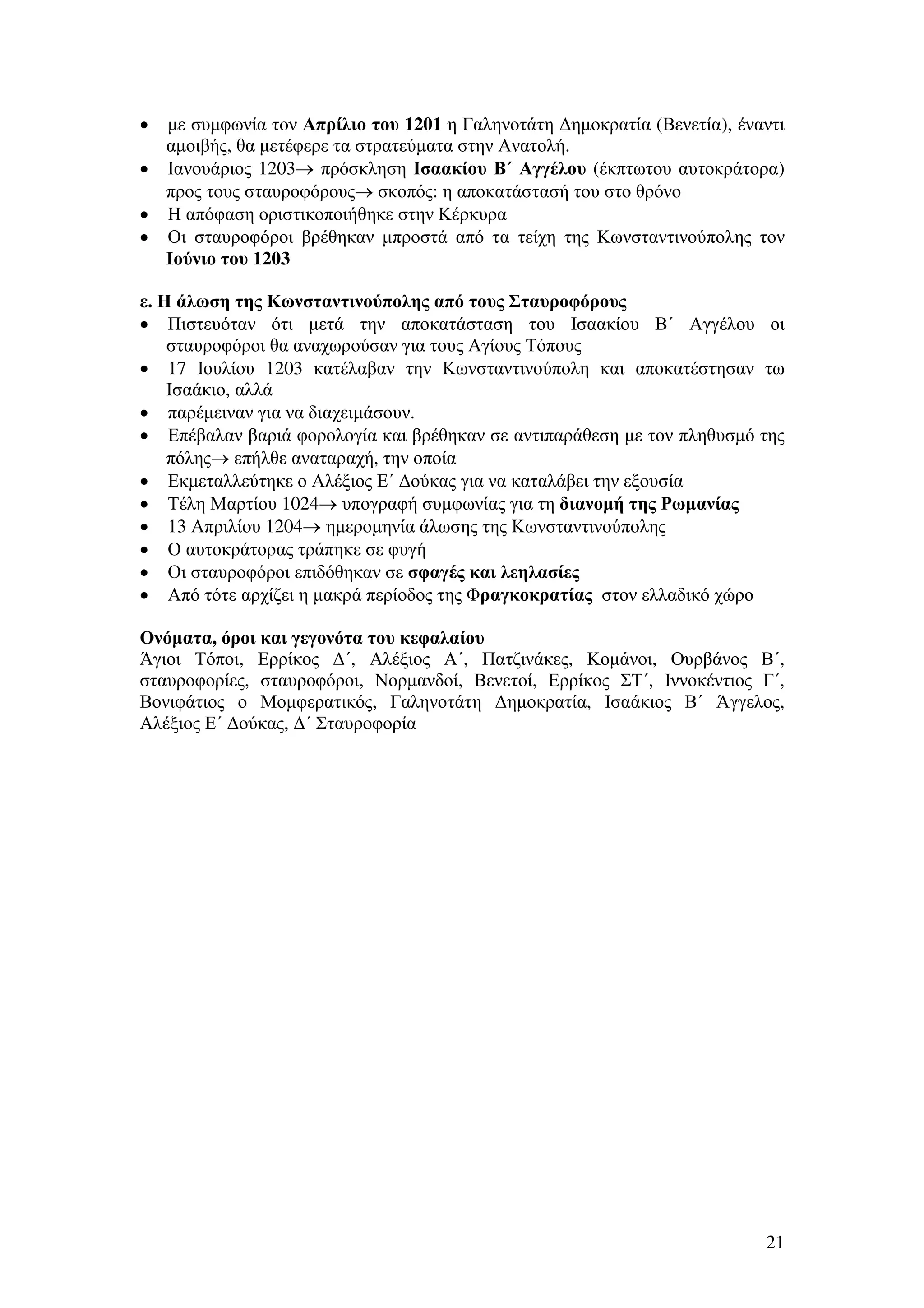 µε συµφωνία τον Απρίλιο του 1201 η Γαληνοτάτη ∆ηµοκρατία (Βενετία), έναντι
αµοιβής, θα µετέφερε τα στρατεύµατα στην Ανατολή.
• Ιανουάριος 1203→ πρόσκληση Ισαακίου Β΄ Αγγέλου (έκπτωτου αυτοκράτορα)
προς τους σταυροφόρους→ σκοπός: η αποκατάστασή του στο θρόνο
• Η απόφαση οριστικοποιήθηκε στην Κέρκυρα
• Οι σταυροφόροι βρέθηκαν µπροστά από τα τείχη της Κωνσταντινούπολης τον
Ιούνιο του 1203
•

ε. Η άλωση της Κωνσταντινούπολης από τους Σταυροφόρους
• Πιστευόταν ότι µετά την αποκατάσταση του Ισαακίου Β΄ Αγγέλου οι
σταυροφόροι θα αναχωρούσαν για τους Αγίους Τόπους
• 17 Ιουλίου 1203 κατέλαβαν την Κωνσταντινούπολη και αποκατέστησαν τω
Ισαάκιο, αλλά
• παρέµειναν για να διαχειµάσουν.
• Επέβαλαν βαριά φορολογία και βρέθηκαν σε αντιπαράθεση µε τον πληθυσµό της
πόλης→ επήλθε αναταραχή, την οποία
• Εκµεταλλεύτηκε ο Αλέξιος Ε΄ ∆ούκας για να καταλάβει την εξουσία
• Τέλη Μαρτίου 1024→ υπογραφή συµφωνίας για τη διανοµή της Ρωµανίας
• 13 Απριλίου 1204→ ηµεροµηνία άλωσης της Κωνσταντινούπολης
• Ο αυτοκράτορας τράπηκε σε φυγή
• Οι σταυροφόροι επιδόθηκαν σε σφαγές και λεηλασίες
• Από τότε αρχίζει η µακρά περίοδος της Φραγκοκρατίας στον ελλαδικό χώρο
Ονόµατα, όροι και γεγονότα του κεφαλαίου
Άγιοι Τόποι, Ερρίκος ∆΄, Αλέξιος Α΄, Πατζινάκες, Κοµάνοι, Ουρβάνος Β΄,
σταυροφορίες, σταυροφόροι, Νορµανδοί, Βενετοί, Ερρίκος ΣΤ΄, Ιννοκέντιος Γ΄,
Βονιφάτιος ο Μοµφερατικός, Γαληνοτάτη ∆ηµοκρατία, Ισαάκιος Β΄ Άγγελος,
Αλέξιος Ε΄ ∆ούκας, ∆΄ Σταυροφορία

21

 